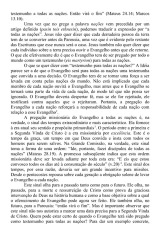testemunho a todas as nações. Então virá o fim” (Mateus 24.14; Marcos
13.10).
Uma vez que no grego a palavra nações vem precedida por um
artigo definido (pasin tois ethnesin), podemos traduzir a expressão por “a
todas as nações”. Jesus não quer dizer que cada derradeira pessoa da terra
tem de se converter antes da Parousia, uma vez que é evidente pelo restante
das Escrituras que esse nunca será o caso. Jesus também não quer dizer que
cada indivíduo sobre a terra precisa ouvir o Evangelho antes que ele retorne.
O que ele efetivamente diz é que o Evangelho tem de ser pregado por todo o
mundo como um testemunho (eis martyrion) para todas as nações.
O que se quer dizer com “testemunho para todas as nações?” A Idéia
parece ser a de que o Evangelho será para todas as nações uma testemunha
que convida a uma decisão. O Evangelho tem de se tornar uma força a ser
levada em conta pelas nações do mundo. Não está implicado que cada
membro de cada nação ouvirá o Evangelho, mas antes que o Evangelho se
tornará uma parte da vida de cada nação, de modo tal que não possa ser
ignorado. O Evangelho deveria despertar fé, mas se ele for rejeitado, ele
testificará contra aqueles que o rejeitaram. Portanto, a pregação do
Evangelho a cada nação reforçará a responsabilidade de cada nação com
relação a esse Evangelho2
.
A pregação missionária do Evangelho a todas as nações é, na
verdade, o sinal dos tempos extraordinário e mais característico. Ela fornece
à era atual seu sentido e propósito primordiais3
. O período entre a primeira e
a Segunda Vinda de Cristo é a era missionária por excelência. Este é o
tempo da graça, um tempo em que Deus convida e insta com todos os
homens para serem salvos. Na Grande Comissão, na verdade, este sinal
toma a forma de uma ordem: “Ide, portanto, fazei discípulos de todas as
nações” (Mateus 28.19). A promessa subseqüente indica que esta ordem
missionária deve ser levada adiante por toda esta era: “E eis que estou
convosco todos os dias até à consumação do século” (v.20) 4
. Este sinal dos
tempos, por essa razão, deveria ser um grande incentivo para missões.
Desde o pentecostes repousa sobre cada geração a obrigação solene de levar
o Evangelho a cada nação.
Este sinal olha para o passado tanto como para o futuro. Ele olha, no
passado, para a morte e ressurreição de Cristo como prova da graciosa
intervenção de Deus na história humana e como a base objetiva sobre a qual
o oferecimento do Evangelho pode agora ser feito. Ele também olha, no
futuro, para a Parousia: “então virá o fim”. Mas é importante observar que
este sinal não nos autoriza a marcar uma data precisa para a Segunda Vinda
de Cristo. Quem pode estar certo de quando o Evangelho terá sido pregado
como testemunho para todas as nações? Para dar um exemplo concreto,
 