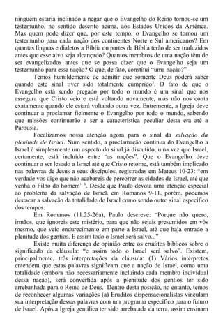 ninguém estaria inclinado a negar que o Evangelho do Reino tornou-se um
testemunho, no sentido descrito acima, aos Estados Unidos da América.
Mas quem pode dizer que, por este tempo, o Evangelho se tornou um
testemunho para cada nação dos continentes Norte e Sul americanos? Em
quantas línguas e dialetos a Bíblia ou partes da Bíblia terão de ser traduzidos
antes que esse alvo seja alcançado? Quantos membros de uma nação têm de
ser evangelizados antes que se possa dizer que o Evangelho seja um
testemunho para essa nação? O que, de fato, constitui “uma nação?”
Temos humildemente de admitir que somente Deus poderá saber
quando este sinal tiver sido totalmente cumprido5
. O fato de que o
Evangelho está sendo pregado por todo o mundo é um sinal que nos
assegura que Cristo veio e está voltando novamente, mas não nos conta
exatamente quando ele estará voltando outra vez. Entremente, a Igreja deve
continuar a proclamar fielmente o Evangelho por todo o mundo, sabendo
que missões continuarão a ser a característica peculiar desta era até a
Parousia.
Focalizamos nossa atenção agora para o sinal da salvação da
plenitude de Israel. Num sentido, a proclamação contínua do Evangelho a
Israel é simplesmente um aspecto do sinal já discutido, uma vez que Israel,
certamente, está incluído entre “as nações”. Que o Evangelho deve
continuar a ser levado a Israel até que Cristo retorne, está também implicado
nas palavras de Jesus a seus discípulos, registradas em Mateus 10-23: “em
verdade vos digo que não acabareis de percorrer as cidades de Israel, até que
venha o Filho do homem” 6
. Desde que Paulo devota uma atenção especial
ao problema da salvação de Israel, em Romanos 9-11, porém, podemos
destacar a salvação da totalidade de Israel como sendo outro sinal específico
dos tempos.
Em Romanos (11.25-26a), Paulo descreve: “Porque não quero,
irmãos, que ignoreis este mistério, para que não sejais presumidos em vós
mesmo, que veio endurecimento em parte a Israel, até que haja entrado a
plenitude dos gentios. E assim todo o Israel será salvo...”
Existe muita diferença de opinião entre os eruditos bíblicos sobre o
significado da cláusula: “e assim todo o Israel será salvo”. Existem,
principalmente, três interpretações da cláusula: (1) Vários intérpretes
entendem que estas palavras significam que a nação de Israel, como uma
totalidade (embora não necessariamente incluindo cada membro individual
dessa nação), será convertida após a plenitude dos gentios ter sido
arrebanhada para o Reino de Deus. Dentro desta posição, no entanto, temos
de reconhecer algumas variações (a) Eruditos dispensacionalistas vinculam
sua interpretação dessas palavras com um programa específico para o futuro
de Israel. Após a Igreja gentílica ter sido arrebatada da terra, assim ensinam
 