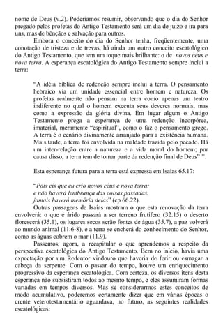 nome de Deus (v.2). Poderíamos resumir, observando que o dia do Senhor
pregado pelos profetas do Antigo Testamento será um dia de juízo e ira para
uns, mas de bênçãos e salvação para outros.
Embora o conceito do dia do Senhor tenha, freqüentemente, uma
conotação de tristeza e de trevas, há ainda um outro conceito escatológico
do Antigo Testamento, que tem um toque mais brilhante: o de novos céus e
nova terra. A esperança escatológica do Antigo Testamento sempre inclui a
terra:
“A idéia bíblica de redenção sempre inclui a terra. O pensamento
hebraico via um unidade essencial entre homem e natureza. Os
profetas realmente não pensam na terra como apenas um teatro
indiferente no qual o homem executa seus deveres normais, mas
como a expressão da glória divina. Em lugar algum o Antigo
Testamento prega a esperança de uma redenção incorpórea,
imaterial, meramente “espiritual”, como o faz o pensamento grego.
A terra é o cenário divinamente arranjado para a existência humana.
Mais tarde, a terra foi envolvida na maldade trazida pelo pecado. Há
um inter-relação entre a natureza e a vida moral do homem; por
causa disso, a terra tem de tomar parte da redenção final de Deus” 11
.
Esta esperança futura para a terra está expressa em Isaías 65.17:
“Pois eis que eu crio novos céus e nova terra;
e não haverá lembrança das coisas passadas,
jamais haverá memória delas” (cp 66.22).
Outras passagens de Isaías mostram o que esta renovação da terra
envolverá: o que é árido passará a ser terreno frutífero (32.15) o deserto
florescerá (35.1), os lugares secos serão fontes de água (35.7), a paz volverá
ao mundo animal (11.6-8), e a terra se encherá do conhecimento do Senhor,
como as águas cobrem o mar (11.9).
Passemos, agora, a recapitular o que aprendemos a respeito da
perspectiva escatológica do Antigo Testamento. Bem no início, havia uma
expectação por um Redentor vindouro que haveria de ferir ou esmagar a
cabeça da serpente. Com o passar do tempo, houve um enriquecimento
progressivo da esperança escatológica. Com certeza, os diversos itens desta
esperança não subsistiram todos ao mesmo tempo, e eles assumiram formas
variadas em tempos diversos. Mas se considerarmos estes conceitos de
modo acumulativo, poderemos certamente dizer que em várias épocas o
crente veterotestamentário aguardava, no futuro, as seguintes realidades
escatológicas:
 