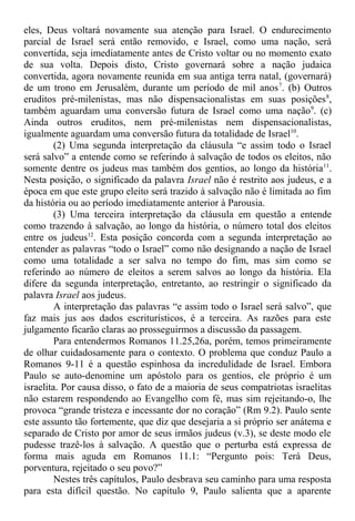 eles, Deus voltará novamente sua atenção para Israel. O endurecimento
parcial de Israel será então removido, e Israel, como uma nação, será
convertida, seja imediatamente antes de Cristo voltar ou no momento exato
de sua volta. Depois disto, Cristo governará sobre a nação judaica
convertida, agora novamente reunida em sua antiga terra natal, (governará)
de um trono em Jerusalém, durante um período de mil anos7
. (b) Outros
eruditos pré-milenistas, mas não dispensacionalistas em suas posições8
,
também aguardam uma conversão futura de Israel como uma nação9
. (c)
Ainda outros eruditos, nem pré-milenistas nem dispensacionalistas,
igualmente aguardam uma conversão futura da totalidade de Israel10
.
(2) Uma segunda interpretação da cláusula “e assim todo o Israel
será salvo” a entende como se referindo à salvação de todos os eleitos, não
somente dentre os judeus mas também dos gentios, ao longo da história11
.
Nesta posição, o significado da palavra Israel não é restrito aos judeus, e a
época em que este grupo eleito será trazido à salvação não é limitada ao fim
da história ou ao período imediatamente anterior à Parousia.
(3) Uma terceira interpretação da cláusula em questão a entende
como trazendo à salvação, ao longo da história, o número total dos eleitos
entre os judeus12
. Esta posição concorda com a segunda interpretação ao
entender as palavras “todo o Israel” como não designando a nação de Israel
como uma totalidade a ser salva no tempo do fim, mas sim como se
referindo ao número de eleitos a serem salvos ao longo da história. Ela
difere da segunda interpretação, entretanto, ao restringir o significado da
palavra Israel aos judeus.
A interpretação das palavras “e assim todo o Israel será salvo”, que
faz mais jus aos dados escriturísticos, é a terceira. As razões para este
julgamento ficarão claras ao prosseguirmos a discussão da passagem.
Para entendermos Romanos 11.25,26a, porém, temos primeiramente
de olhar cuidadosamente para o contexto. O problema que conduz Paulo a
Romanos 9-11 é a questão espinhosa da incredulidade de Israel. Embora
Paulo se auto-denomine um apóstolo para os gentios, ele próprio é um
israelita. Por causa disso, o fato de a maioria de seus compatriotas israelitas
não estarem respondendo ao Evangelho com fé, mas sim rejeitando-o, lhe
provoca “grande tristeza e incessante dor no coração” (Rm 9.2). Paulo sente
este assunto tão fortemente, que diz que desejaria a si próprio ser anátema e
separado de Cristo por amor de seus irmãos judeus (v.3), se deste modo ele
pudesse trazê-los à salvação. A questão que o perturba está expressa de
forma mais aguda em Romanos 11.1: “Pergunto pois: Terá Deus,
porventura, rejeitado o seu povo?”
Nestes três capítulos, Paulo desbrava seu caminho para uma resposta
para esta difícil questão. No capítulo 9, Paulo salienta que a aparente
 