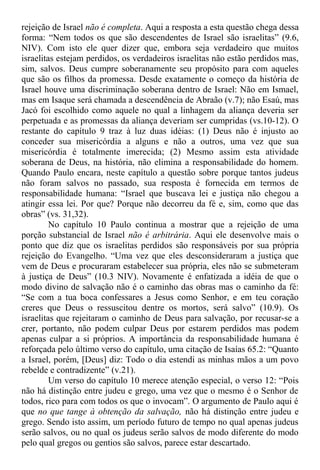 rejeição de Israel não é completa. Aqui a resposta a esta questão chega dessa
forma: “Nem todos os que são descendentes de Israel são israelitas” (9.6,
NIV). Com isto ele quer dizer que, embora seja verdadeiro que muitos
israelitas estejam perdidos, os verdadeiros israelitas não estão perdidos mas,
sim, salvos. Deus cumpre soberanamente seu propósito para com aqueles
que são os filhos da promessa. Desde exatamente o começo da história de
Israel houve uma discriminação soberana dentro de Israel: Não em Ismael,
mas em Isaque será chamada a descendência de Abraão (v.7); não Esaú, mas
Jacó foi escolhido como aquele no qual a linhagem da aliança deveria ser
perpetuada e as promessas da aliança deveriam ser cumpridas (vs.10-12). O
restante do capítulo 9 traz à luz duas idéias: (1) Deus não é injusto ao
conceder sua misericórdia a alguns e não a outros, uma vez que sua
misericórdia é totalmente imerecida; (2) Mesmo assim esta atividade
soberana de Deus, na história, não elimina a responsabilidade do homem.
Quando Paulo encara, neste capítulo a questão sobre porque tantos judeus
não foram salvos no passado, sua resposta é fornecida em termos de
responsabilidade humana: “Israel que buscava lei e justiça não chegou a
atingir essa lei. Por que? Porque não decorreu da fé e, sim, como que das
obras” (vs. 31,32).
No capítulo 10 Paulo continua a mostrar que a rejeição de uma
porção substancial de Israel não é arbitrária. Aqui ele desenvolve mais o
ponto que diz que os israelitas perdidos são responsáveis por sua própria
rejeição do Evangelho. “Uma vez que eles desconsideraram a justiça que
vem de Deus e procuraram estabelecer sua própria, eles não se submeteram
à justiça de Deus” (10.3 NIV). Novamente é enfatizada a idéia de que o
modo divino de salvação não é o caminho das obras mas o caminho da fé:
“Se com a tua boca confessares a Jesus como Senhor, e em teu coração
creres que Deus o ressuscitou dentre os mortos, será salvo” (10.9). Os
israelitas que rejeitaram o caminho de Deus para salvação, por recusar-se a
crer, portanto, não podem culpar Deus por estarem perdidos mas podem
apenas culpar a si próprios. A importância da responsabilidade humana é
reforçada pelo último verso do capítulo, uma citação de Isaías 65.2: “Quanto
a Israel, porém, [Deus] diz: Todo o dia estendi as minhas mãos a um povo
rebelde e contradizente” (v.21).
Um verso do capítulo 10 merece atenção especial, o verso 12: “Pois
não há distinção entre judeu e grego, uma vez que o mesmo é o Senhor de
todos, rico para com todos os que o invocam”. O argumento de Paulo aqui é
que no que tange à obtenção da salvação, não há distinção entre judeu e
grego. Sendo isto assim, um período futuro de tempo no qual apenas judeus
serão salvos, ou no qual os judeus serão salvos de modo diferente do modo
pelo qual gregos ou gentios são salvos, parece estar descartado.
 