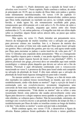 No capítulo 11, Paulo demonstra que a rejeição de Israel nem é
absoluta nem irrestrita13
. Neste capítulo, Paulo continua a indicar, de modo
já antecipado em 10.19, que os modos de Deus lidar com judeus e gentios
estão intimamente interrelacionados. Os versos 1-10 do capítulo 11
resumem novamente as idéias anteriormente desenvolvidas: embora pareça
que Deus tenha expulsado ou rejeitado seu povo, na verdade sempre tem
havido, e ainda agora há, um remanescente escolhido pela graça,
remanescente que efetivamente crê e está salvo (v.5). Os eleitos de entre o
Israel obtiveram a salvação, enquanto que outros entre eles foram
endurecidos (v.7). em outras palavras, o Evangelho tem tido um efeito duplo
sobre os israelitas: alguns foram salvos através dele, ao passo que outros
foram endurecidos.
Mas agora, no verso 11, Paulo introduz um pensamento novo.
Através da transgressão de muitos israelitas veio a salvação aos gentios,
para provocar ciúmes nos israelitas. Isto é, o fracasso da maioria dos
israelitas em aceitar a Cristo tem sido usado por Deus para trazer salvação
aos gentios. Mas a salvação dos gentios, por sua vez, está agora sendo usada
por Deus para enciumar os judeus e assim trazê-los de volta para ele14
. O
verso 12 introduz uma expansão deste pensamento: “Mas se a transgressão
deles significa riqueza para o mundo, e sua perda significa riqueza para os
gentios, quão maior riqueza haverá de trazer a sua plenitude!” (NIV). A
palavra plenitude (no grego, pleroma) deve ser entendida aqui num sentido
escatológico: o número pleno daqueles que devem ser salvos até o fim da
história. Plenitude é aqui obviamente contrastada com o remanescente
mencionado no verso 5; a promessa de Deus para Israel ainda será cumprida
na salvação da plenitude de Israel. É dito mais adiante que a salvação da
plenitude de Israel trará riquezas inimagináveis para todo o mundo.
No mesmo sentido vem o verso 15: “Porque, se o fato de terem sido
eles rejeitados [os judeus] trouxe reconciliação ao mundo, que será o seu
restabelecimento, senão vida dentre os mortos?” Aqui a rejeição de Israel é
contrastada com seu restabelecimento; novamente imaginamos uma
conversão de bem mais israelitas do que poderia ser descrito como apenas
um pequeno remanescente. “Vida dentre os mortos” não se refere a uma
ressurreição literal; estas palavras são usadas provavelmente como uma
figura para descrever a alegre surpresa nossa quando os judeus, que tiveram
sido rebeldes, se voltarem para o Senhor. Não há necessidade, entretanto, de
restringir este restabelecimento a um período da história do tempo do fim; o
restabelecimento por Deus de todos os israelitas crentes ao longo da história
é de fato “vida dentre os mortos” e assim será por toda a eternidade.
Paulo continua agora, nos versos 17-24, a desenvolver a figura da
oliveira. Ramos judaicos foram quebrados da oliveira e ramos gentílicos
 