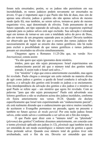 foram nela enxertados; porém, se os judeus não persistirem em sua
incredulidade, os ramos judaicos podem novamente ser enxertados na
árvore. O que é importante aqui é que Paulo não fala de duas, mas sim de
apenas uma oliveira; judeus e gentios são não apenas salvos do mesmo
modo (pela fé), mas também, ao serem salvos, tornam-se parte do mesmo
organismo vivo, aqui denominado de oliveira. Todo pensamento de um
futuro separado, um tipo separado de salvação, ou um organismo espiritual
separado para os judeus salvos está aqui excluído. Sua salvação é retratada
aqui em termos de tornar-se um com a totalidade salva do povo de Deus,
não em termos de um programa separado para os judeus! Deveria também
ser observado que Paulo não diz que o enxerto dos ramos judaicos têm
necessariamente de seguir ao enxerto dos ramos gentílicos; não há razão
para excluir a possibilidade de que ramos gentílicos e ramos judaicos
possam ser enxertados na oliveira simultaneamente.
Chegamos agora a Romanos 11.25-26a que, na versão New
International, consta assim:
“Eu não quero que sejais ignorantes deste mistério,
irmãos, para que não sejais presunçosos: Israel experimentou um
endurecimento parcial até que o número total dos gentios tenha
entrado. E assim todo o Israel será salvo...”
Um “mistério” é algo que estava anteriormente escondido, mas agora
foi revelado. Paulo chegou a enxergar um certo método na maneira divina
de agir como judeus e gentios: a queda de Israel conduziu à salvação dos
gentios, e a salvação dos gentios está levando os judeus a se enciumarem.
Esta interdependência da salvação dos gentios e dos judeus é o mistério ao
qual Paulo se refere aqui - um mistério que agora foi revelado. Com as
palavras “para que não sejais presunçosos” Paulo está advertindo seus
leitores gentílicos a não se exaltarem acima dos judeus incrédulos, conforme
ele fizera anteriormente nos versos 18-24. Quando ele declara
especificamente que Israel tem experimentado um “endurecimento parcial”,
ele está realmente dizendo que o endurecimento que reteve muitos israelitas
de aceitarem o Evangelho permanece no passado, agora no presente e
também no futuro apenas de modo parcial. Por esta razão judeus foram
salvos, estão sendo salvos e continuarão a ser salvos até o fim dos tempos.
O que Paulo quer dizer com o “número total” ou “plenitude”
(pleroma) dos gentios? Conforme dissemos anteriormente, em conexão com
o termo plenitude aplicado aos judeus (v.12), plenitude aqui também tem de
ser entendida de um modo escatológico: o número total de gentios a quem
Deus pretende salvar. Quando esse número total de gentios tiver sido
arrebanhado, será o fim da era. Deveria ser entendido que este
 