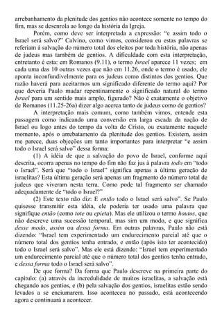 arrebanhamento da plenitude dos gentios não acontece somente no tempo do
fim, mas se desenrola ao longo da história da Igreja.
Porém, como deve ser interpretada a expressão: “e assim todo o
Israel será salvo?” Calvino, como vimos, considerou eu estas palavras se
referiam à salvação do número total dos eleitos por toda história, não apenas
de judeus mas também de gentios. A dificuldade com esta interpretação,
entretanto é esta: em Romanos (9.11), o termo Israel aparece 11 vezes; em
cada uma das 10 outras vezes que não em 11.26, onde o termo é usado, ele
aponta inconfundivelmente para os judeus como distintos dos gentios. Que
razão haverá para aceitarmos um significado diferente do termo aqui? Por
que deveria Paulo mudar repentinamente o significado natural do termo
Israel para um sentido mais amplo, figurado? Não é exatamente o objetivo
de Romanos (11.25-26a) dizer algo acerca tanto de judeus como de gentios?
A interpretação mais comum, como também vimos, entende esta
passagem como indicando uma conversão em larga escada da nação de
Israel ou logo antes do tempo da volta de Cristo, ou exatamente naquele
momento, após o arrebatamento da plenitude dos gentios. Existem, assim
me parece, duas objeções um tanto importantes para interpretar “e assim
todo o Israel será salvo” dessa forma:
(1) A idéia de que a salvação do povo de Israel, conforme aqui
descrita, ocorra apenas no tempo do fim não faz jus à palavra todo em “todo
o Israel”. Será que “todo o Israel” significa apenas a última geração de
israelitas? Esta última geração será apenas um fragmento do número total de
judeus que viveram nesta terra. Como pode tal fragmento ser chamado
adequadamente de “todo o Israel?”
(2) Este texto não diz: E então todo o Israel será salvo”. Se Paulo
quisesse transmitir esta idéia, ele poderia ter usado uma palavra que
signifique então (como tote ou epieta). Mas ele utilizou o termo houtos, que
não descreve uma sucessão temporal, mas sim um modo, e que significa
desse modo, assim ou dessa forma. Em outras palavras, Paulo não está
dizendo: “Israel tem experimentado um endurecimento parcial até que o
número total dos gentios tenha entrado, e então (após isto ter acontecido)
todo o Israel será salvo”. Mas ele está dizendo: “Israel tem experimentado
um endurecimento parcial até que o número total dos gentios tenha entrado,
e dessa forma todo o Israel será salvo”.
De que forma? Da forma que Paulo descreve na primeira parte do
capítulo: (a) através da incredulidade de muitos israelitas, a salvação está
chegando aos gentios, e (b) pela salvação dos gentios, israelitas estão sendo
levados a se enciumarem. Isso aconteceu no passado, está acontecendo
agora e continuará a acontecer.
 
