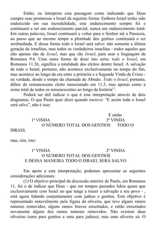 Então, eu interpreto esta passagem como indicando que Deus
cumpre suas promessas a Israel da seguinte forma: Embora Israel tenha sido
endurecido em sua incredulidade, este endurecimento sempre foi e
continuará a ser um endurecimento parcial, nunca um endurecimento total.
Em outras palavras, Israel continuará a voltar para o Senhor até a Parousia,
ao passo que ao mesmo tempo a plenitude dos gentios continuará a ser
arrebanhada. E dessa forma todo o Israel será salvo: não somente a última
geração de israelitas, mas todos os verdadeiros israelitas - todos aqueles que
não apenas são de Israel, mas que são Israel, para usar a linguagem de
Romanos 9.6. Uma outra forma de dizer isto seria: todo o Israel, em
Romanos 11.26, significa a totalidade dos eleitos dentre Israel. A salvação
de todo o Israel, portanto, não acontece exclusivamente no tempo do fim,
mas acontece ao longo da era entre a primeira e a Segunda Vinda de Cristo -
na verdade, desde o tempo da chamada de Abraão. Todo o Israel, portanto,
difere do remanescente eleito mencionado em 11.5, mas apenas como a
soma total de todos os remanescentes ao longo da história15
.
Poderá ser útil indicar o que é esta interpretação através de dois
diagramas. O que Paulo quer dizer quando escreve: “E assim todo o Israel
será salvo”, não é isso:
E então
1ª VINDA 2ª VINDA
O NÚMERO TOTAL DOS GENTIOS TODO O
ISRAEL
mas, sim, isto:
1ª VINDA 2ª VINDA
O NÚMERO TOTAL DOS GENTIOS
E DESSA MANEIRA TODO O ISRAEL SERÁ SALVO
Em apoio a esta interpretação, podemos apresentar as seguintes
considerações adicionais:
(1) O objetivo principal da discussão anterior de Paulo, em Romanos
11, foi o de indicar que Deus - que em tempos passados lidou quase que
exclusivamente com Israel no que tange a trazer a salvação a seu povo - ,
está agora lidando conjuntamente com judeus e gentios. Este objetivo é
representado notavelmente pela figura da oliveira, que teve alguns ramos
naturais removidos, alguns ramos bravos enxertados, e então enxertados
novamente alguns dos ramos naturais removidos. Não existem duas
oliveiras (uma para gentios e uma para judeus), mas uma oliveira só. O
 