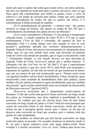 modo pelo qual os judeus não estão agora sendo salvos, em outras palavras,
não deve ser separado do modo pelo qual os gentios são salvos, uma vez que
Deus agora lida conjuntamente com ambos os grupos. Fazer o verso 26
referir-se a um tempo de salvação para judeus, tempo que seria separado
(porque subseqüente) do tempo em que os gentios são salvos, é ir
contrariamente à ênfase principal do capítulo.
(2) O arrebanhamento da plenitude - o número total - dos gentios
acontece ao longo da história, não apenas no tempo do fim. Por que o
arrebanhamento da plenitude dos judeus deveria ser diferente?
(3) os versos subseqüentes a Romanos 11.26a apoiam a interpretação
colocada acima. A citação composta de Isaías 59.20 e 27.9 que se segue
imediatamente (“Virá de Sião o Libertador, ele apartará de Jacó as
impiedades. Esta é a minha aliança com eles, quando eu tirar os seus
pecados”), geralmente aplicada por escritores dimpensacionalistas à
Segunda Vinda de Cristo, não precisa necessariamente ser interpretada dessa
forma, uma vez que tem sentido claro como uma descrição da primeira
vinda de Cristo e da retirada dos pecados, que se segue a esta primeira vinda
16
. Estritamente falando, se esta citação devesse ser uma descrição da
Segunda Vinda de Cristo, dever-se-ia esperar que o profeta dissesse: “o
Libertador virá dos céus”(em vez de “de Sião”). O que é especialmente
significativo, porém, é que nos versos 30-31, onde Paulo está resumindo o
argumento do capítulo, ele não fala em termos do que acontecerá no futuro,
mas sim em termos do que está acontecendo agora: “Porque assim como
vós [gentios] também outrora fostes desobedientes a Deus recebestes agora
misericórdia como resultado da desobediência deles [dos judeus], assim
também eles [os judeus] tornaram-se agora desobedientes para que também
eles possam17
agora receber misericórdia como um resultado da misericórdia
de Deus para convosco” [gentios] (NIV).
Dever-se-ia acrescentar que a interpretação recém-exposta de
Romanos 11.26a não exclui uma possível futura conversão em larga escada
dos judeus ao Cristianismo, mas deixa implícita a possibilidade de isso
acontecer. Na verdade, por que não deveria haver mais de uma futura
conversão em larga escada de judeus a Cristo? Nada há nesta passagem que
exclua tal conversão futura ou tais futuras conversões, desde que não se
insista em que a passagem aponte apenas para o futuro, ou em que ela
descreva uma conversão de Israel que aconteça após o número total dos
gentios ter sido arrebanhado.
Pode também ser observado que têm havido conversões em larga
escala dos judeus no passado. Um exemplo aconteceu no primeiro século A
D., no qual a Igreja começava como uma igreja judaico-cristã. Outro
exemplo é o recente movimento “Jews for Jesus” (Judeus para Jesus) nos
 