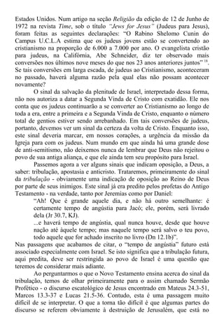 Estados Unidos. Num artigo na seção Religião da edição de 12 de Junho de
1972 na revista Time, sob o título “Jews for Jesus” (Judeus para Jesus),
foram feitas as seguintes declarações: “O Rabino Shelomo Cunin do
Campus U.C.L.A estima que os judeus jovens estão se convertendo ao
cristianismo na proporção de 6.000 a 7.000 por ano. O evangelista cristão
para judeus, na Califórnia, Abe Schneider, diz ter observado mais
conversões nos últimos nove meses do que nos 23 anos anteriores juntos” 18
.
Se tais conversões em larga escada, de judeus ao Cristianismo, aconteceram
no passado, haverá alguma razão pela qual elas não possam acontecer
novamente?
O sinal da salvação da plenitude de Israel, interpretado dessa forma,
não nos autoriza a datar a Segunda Vinda de Cristo com exatidão. Ele nos
conta que os judeus continuarão a se converter ao Cristianismo ao longo de
toda a era, entre a primeira e a Segunda Vinda de Cristo, enquanto o número
total de gentios estiver sendo arrebanhado. Em tais conversões de judeus,
portanto, devemos ver um sinal da certeza da volta de Cristo. Enquanto isso,
este sinal deveria marcar, em nossos corações, a urgência da missão da
Igreja para com os judeus. Num mundo em que ainda há uma grande dose
de anti-semitismo, não deixemos nunca de lembrar que Deus não rejeitou o
povo de sua antiga aliança, e que ele ainda tem seu propósito para Israel.
Passemos agora a ver alguns sinais que indicam oposição, a Deus, a
saber: tribulação, apostasia e anticristo. Trataremos, primeiramente do sinal
da tribulação - obviamente uma indicação de oposição ao Reino de Deus
por parte de seus inimigos. Este sinal já era predito pelos profetas do Antigo
Testamento - na verdade, tanto por Jeremias como por Daniel:
“Ah! Que é grande aquele dia, e não há outro semelhante: é
certamente tempo de angústia para Jacó; ele, porém, será livrado
dela (Jr 30.7, KJ).
...e haverá tempo de angústia, qual nunca houve, desde que houve
nação até àquele tempo; mas naquele tempo será salvo o teu povo,
todo aquele que for achado inscrito no livro (Dn 12.1b)”.
Nas passagens que acabamos de citar, o “tempo de angústia” futuro está
associado especialmente com Israel. Se isto significa que a tribulação futura,
aqui predita, deve ser restringida ao povo de Israel é uma questão que
teremos de considerar mais adiante.
Ao perguntarmos o que o Novo Testamento ensina acerca do sinal da
tribulação, temos de olhar primeiramente para o assim chamado Sermão
Profético - o discurso escatológico de Jesus encontrado em Mateus 24.3-51,
Marcos 13.3-37 e Lucas 21.5-36. Contudo, esta é uma passagem muito
difícil de se interpretar. O que a torna tão difícil é que algumas partes do
discurso se referem obviamente à destruição de Jerusalém, que está no
 