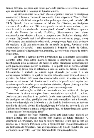 futuro próximo, ao passo que outras partes do sermão se referem a eventos
que acompanharão a Parousia no fim dos tempos.
As circunstâncias do sermão são as seguintes: quando os discípulos
mostravam a Jesus a construção do templo, Jesus respondeu: “Em verdade
vos digo que não ficará aqui pedra sobre pedra, que não seja derrubada” (Mt
24.2). Quando Jesus se assentou no Monte das Oliveiras, os discípulos
vieram a ele e disseram: “Dize-nos quando sucederão estas coisas, e que
sinal haverá da tua vinda e da consumação do século” (v.3). Observe que na
versão de Mateus do sermão Profético, diferentemente dos relatos
encontrados em Marcos e Lucas, a pergunta dos discípulos abrange dois
assuntos: (1) Quando será isto? (literalmente, estas coisas; no grego, tauta)
- obviamente uma referência à destruição do templo que Jesus tinha acabado
de predizer; e (2) qual será o sinal da tua vinda (no grego, Parousia) e da
consumação do século? - uma referência à Segunda Vinda de Cristo.
Podemos concluir adequadamente, portanto, que o sermão tratará de ambos
os assuntos.
Ao lermos o sermão, porém, percebemos que os aspectos desses dois
assuntos estão mesclados; questões ligadas à destruição de Jerusalém
(configurada pela destruição do templo) estão mescladas conjuntamente
com questões relativas ao fim do mundo - a tal ponto que, às vezes, é difícil
determinar se Jesus está se referindo a uma ou outra ou, talvez, a ambas.
Obviamente, o método de ensino aqui utilizado por Jesus é o da
condensação profética, no qual os eventos colocados num tempo distante e
eventos do futuro próximos são mencionados como se estivessem bem
juntos um ao outro. Este fenômeno tem sido comparado com aquilo que
acontece quando se olha para montanhas distantes; alguns picos que estão
separados por vários quilômetros pode parecer estarem juntos.
Tal condensação profética é característica dos profetas do Antigo
Testamento. Já vimos exemplos dessa característica no capítulo 1 acima.
Joel acrescenta detalhes à sua predição do derramamento do Espírito acerca
de prodígios nos céus, prodígios que não serão cumpridos até a Parousia.
Isaías vê a destruição de Babilônia e o dia final do Senhor como se fossem
um dia de visitação divina. E a descrição que Sofonias faz acerca do dia do
Senhor se refere tanto a um dia de juízo para Judá, no futuro imediato, como
a uma catástrofe escatológica final19
.
No Sermão Profético, portanto, Jesus está anunciando eventos do
futuro distante em conexão estreita com eventos do futuro próximo. A
destruição de Jerusalém, que está no futuro próximo, é um tipo de fim do
mundo; daí a mistura. Por causa disso, a passagem nem trata exclusivamente
da destruição de Jerusalém, nem exclusivamente do fim do mundo; ela lida
com ambos os eventos - às vezes falando deste em termos daquela.
 