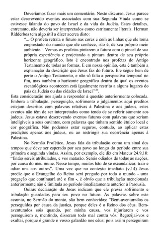Deveríamos fazer mais um comentário. Neste discurso, Jesus parece
estar descrevendo eventos associados com sua Segunda Vinda como se
estivesse falando do povo de Israel e da vida da Judéia. Estes detalhes,
entretanto, não deveria ser interpretados como estritamente literais. Herman
Ridderbos tem algo útil a dizer acerca disto:
“... O profeta retrata o futuro nas cores e com as linhas que ele toma
emprestado do mundo que ele conhece, isto é, de seu próprio meio
ambiente... Vemos os profetas pintarem o futuro com o pincel de sua
própria experiência e projetando a pintura dentro de seu próprio
horizonte geográfico. Isto é encontrado nos profetas do Antigo
Testamento de todas as formas. E em nossa opinião, esta é também a
explanação da descrição que Jesus faz do futuro. Ele segue bem de
perto o Antigo Testamento, e não só falta a perspectiva temporal no
fim, mas também o horizonte geográfico dentro do qual os eventos
escatológicos acontecem está igualmente restrito a alguns lugares do
país da Judéia ou das cidades de Israel” 20
.
Esta consideração nos ajuda a responder à questão anteriormente colocada.
Embora a tribulação, perseguição, sofrimento e julgamentos aqui preditos
estejam descritos com palavras relativas à Palestina e aos judeus, estes
eventos não têm de ser interpretados como tendo de se referir somente aos
judeus. Jesus estava descrevendo eventos futuros com palavras que seriam
inteligíveis a seus ouvintes, com palavras que tinham sentido étnico local e
cor geográfica. Não podemos estar seguros, contudo, ao aplicar estas
predições apenas aos judeus, ou ao restringir sua ocorrência apenas à
Palestina.
No Sermão Profético, Jesus fala da tribulação como um sinal dos
tempos que deve ser esperado por seu povo ao longo do período entre sua
primeira e segunda vindas. Assim, por exemplo, ele diz em Mateus 24.9,10:
“Então sereis atribulados, e vos matarão. Sereis odiados de todas as nações,
por causa do meu nome. Nesse tempo, muitos hão de se escandalizar, trair e
odiar uns aos outros”. Uma vez que no contexto imediato (v.14) Jesus
prediz que o Evangelho do Reino será pregado por todo o mundo - uma
pregação que continuará até o fim -, é obvio que a tribulação mencionada
anteriormente não é limitada ao período imediatamente anterior à Parousia.
Outras declaração de Jesus indicam que ele previa sofrimento e
tribulação guardados para seu povo no futuro. As palavras sobre este
assunto, no Sermão do monto, são bem conhecidas: “Bem-aventurados os
perseguidos por causa da justiça, porque deles é o Reino dos céus. Bem-
aventurados sois quando, por minha causa, vos injuriarem e vos
perseguirem e, mentindo, disseram todo mal contra vós. Regozijai-vos e
exultai, porque é grande o vosso galardão nos céus; pois assim perseguiram
 