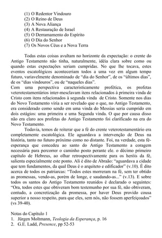 (1) O Redentor Vindouro
(2) O Reino de Deus
(3) A Nova Aliança
(4) A Restauração de Israel
(5) O Derramamento do Espírito
(6) O Dia do Senhor
(7) Os Novos Céus e a Nova Terra
Todas estas coisas avultam no horizonte da expectação: o crente do
Antigo Testamento não tinha, naturalmente, idéia clara sobre como ou
quando estas expectações seriam cumpridas. No que lhe tocava, estes
eventos escatológicos aconteceriam todos a uma vez em algum tempo
futuro, variavelmente denominado de “dia do Senhor”, de os “últimos dias”,
de os “dias vindouros”, ou de “naqueles dias”.
Com uma perspectiva caracteristicamente profética, os profetas
veterotestamentários inter-mesclavam itens relacionados à primeira vinda de
Cristo com itens relacionados à segunda vinda de Cristo. Somente nos dias
do Novo Testamento viria a ser revelado que o que, no Antigo Testamento,
era considerado como sendo em uma vinda do Messias seria cumprido em
dois estágios: uma primeira e uma Segunda vinda. O que por causa disso
não era claro aos profetas do Antigo Testamento foi clarificado na era do
Novo Testamento.
Todavia, temos de reiterar que a fé do crente veterotestamentário era
completamente escatológica. Ele aguardava a intervenção de Deus na
história, tanto no futuro próximo como no distante. Foi, na verdade, esta fé-
esperança que concedeu ao santo do Antigo Testamento a coragem
necessária para percorrer o caminho posto perante ele. o décimo primeiro
capítulo de Hebreus, ao olhar retrospectivamente para os heróis da fé,
salienta especialmente este ponto. Ali é dito de Abraão: “aguardava a cidade
que tem fundamentos, da qual Deus é o arquiteto e edificador” (v.10). É dito
acerca de todos os patriarcas: “Todos estes morreram na fé, sem ter obtido
as promessas, vendo-as, porém de longe, e saudando-as...” (v.13). E sobre
todos os santos do Antigo Testamento reunidos é declarado o seguintes:
“Ora, todos estes que obtiveram bom testemunho por sua fé, não obtiveram,
contudo, a concretização da promessa, por haver Deus provido cousa
superior a nosso respeito, para que eles, sem nós, não fossem aperfeiçoados”
(vs 39-40).
Notas do Capítulo 1
1. Jürgen Moltmann, Teologia da Esperança, p. 16
2. G.E. Ladd, Presence, pp 52-53
 