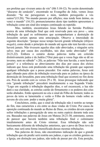 aos profetas que viveram antes de vós” (Mt 5.10-12). No assim denominado
“discurso do cenáculo”, encontrado no Evangelho de João, vemos Jesus
dizendo: “Se me perseguiram a mim, também perseguirão a vós
outros”(15.20); “No mundo passais por aflições; mas tende bom ânimo, eu
venci o mundo” (16.33). pronunciamentos deste tipo também apresentam a
tribulação como um sinal dos tempos continuado ou repetido.
Mas, também, encontramos Jesus falando no Sermão Profético
acerca de uma tribulação final que está reservada para seu povo -, uma
tribulação da qual os sofrimentos que acompanhariam a destruição de
Jerusalém seriam apenas uma antecipação. Observe a intensidade da
seguinte descrição: “porque nesse tempo haverá grande tribulação (thlipsis
megale), como desde o princípio do mundo até agora não tem havido e nem
haverá jamais. Não tivessem aqueles dias sido abreviados, e ninguém seria
salvo; mas por causa dos escolhidos, tais dias serão abreviados” (Mt
24.21,22). Embora o cenário destas palavras tenha um colorido
distintivamente judeu e da Judéia (“Orai para que a vossa fuga não se dê no
inverno, nem no sábado” v.20), as palavras “Não tem havido, e nem haverá
jamais” e a referência ao abreviamento dos dias por causa dos eleitos
indicam que Jesus está predizendo uma tribulação tão grande que superará
qualquer tribulação que a possa preceder. Em outras palavras, Jesus está
aqui olhando para além da tribulação reservada para os judeus na época da
destruição de Jerusalém, para uma tribulação final que ocorrerá no fim desta
era. Pois de acordo com os versos 29 e 30, Jesus prossegue indicando que
esta “grande tribulação” precederá imediatamente a sua Segunda Vinda:
“Logo em seguida à tribulação daqueles dias, o sol escurecerá, a lua não
dará a sua claridade, as estrelas cairão do firmamento e os poderes dos céus
serão abalados. Então aparecerá no céu o sinal do Filho do homem; todos os
povos da terra se lamentarão e verão o Filho do homem vindo sobre as
nuvens do céu com poder e muita glória”.
Concluímos, então, que o sinal da tribulação não é restrito ao tempo
do fim, mas caracteriza a era entre as duas vindas de Cristo. Por causa da
oposição continuada do mundo ao Reino de Deus, os cristãos devem esperar
sofrer tribulações e perseguição de uma ou outra espécie durante toda esta
era. Baseados nas palavras de Jesus em Mateus 24.21-30, entretanto, somos
de parecer que haverá também uma tribulação final e culminante
imediatamente antes de Cristo retornar. Essa tribulação não será
basicamente diferente de tribulações anteriores, que o povo de Deus teve de
sofrer, mas será uma forma intensificada dessas mesmas tribulações.
Nas palavras de Jesus, não encontramos indicação de que a grande
tribulação que ele prediz será restrita aos judeus, e que os cristãos gentios ou
a Igreja, em distinção aos judeus, não terão de passar por ela. Esta posição,
 