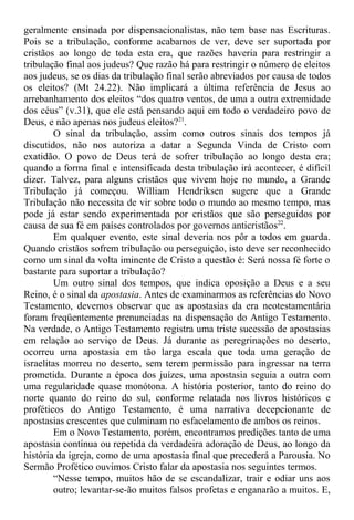 geralmente ensinada por dispensacionalistas, não tem base nas Escrituras.
Pois se a tribulação, conforme acabamos de ver, deve ser suportada por
cristãos ao longo de toda esta era, que razões haveria para restringir a
tribulação final aos judeus? Que razão há para restringir o número de eleitos
aos judeus, se os dias da tribulação final serão abreviados por causa de todos
os eleitos? (Mt 24.22). Não implicará a última referência de Jesus ao
arrebanhamento dos eleitos “dos quatro ventos, de uma a outra extremidade
dos céus” (v.31), que ele está pensando aqui em todo o verdadeiro povo de
Deus, e não apenas nos judeus eleitos?21
.
O sinal da tribulação, assim como outros sinais dos tempos já
discutidos, não nos autoriza a datar a Segunda Vinda de Cristo com
exatidão. O povo de Deus terá de sofrer tribulação ao longo desta era;
quando a forma final e intensificada desta tribulação irá acontecer, é difícil
dizer. Talvez, para alguns cristãos que vivem hoje no mundo, a Grande
Tribulação já começou. William Hendriksen sugere que a Grande
Tribulação não necessita de vir sobre todo o mundo ao mesmo tempo, mas
pode já estar sendo experimentada por cristãos que são perseguidos por
causa de sua fé em países controlados por governos anticristãos22
.
Em qualquer evento, este sinal deveria nos pôr a todos em guarda.
Quando cristãos sofrem tribulação ou perseguição, isto deve ser reconhecido
como um sinal da volta iminente de Cristo a questão é: Será nossa fé forte o
bastante para suportar a tribulação?
Um outro sinal dos tempos, que indica oposição a Deus e a seu
Reino, é o sinal da apostasia. Antes de examinarmos as referências do Novo
Testamento, devemos observar que as apostasias da era neotestamentária
foram freqüentemente prenunciadas na dispensação do Antigo Testamento.
Na verdade, o Antigo Testamento registra uma triste sucessão de apostasias
em relação ao serviço de Deus. Já durante as peregrinações no deserto,
ocorreu uma apostasia em tão larga escala que toda uma geração de
israelitas morreu no deserto, sem terem permissão para ingressar na terra
prometida. Durante a época dos juízes, uma apostasia seguia a outra com
uma regularidade quase monótona. A história posterior, tanto do reino do
norte quanto do reino do sul, conforme relatada nos livros históricos e
proféticos do Antigo Testamento, é uma narrativa decepcionante de
apostasias crescentes que culminam no esfacelamento de ambos os reinos.
Em o Novo Testamento, porém, encontramos predições tanto de uma
apostasia contínua ou repetida da verdadeira adoração de Deus, ao longo da
história da igreja, como de uma apostasia final que precederá a Parousia. No
Sermão Profético ouvimos Cristo falar da apostasia nos seguintes termos.
“Nesse tempo, muitos hão de se escandalizar, trair e odiar uns aos
outro; levantar-se-ão muitos falsos profetas e enganarão a muitos. E,
 