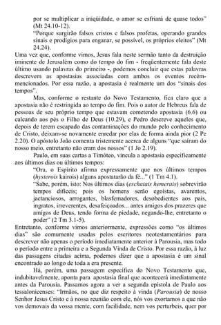 por se multiplicar a iniqüidade, o amor se esfriará de quase todos”
(Mt 24.10-12).
“Porque surgirão falsos cristos e falsos profetas, operando grandes
sinais e prodígios para enganar, se possível, os próprios eleitos” (Mt
24.24).
Uma vez que, conforme vimos, Jesus fala neste sermão tanto da destruição
iminente de Jerusalém como do tempo do fim - freqüentemente fala deste
último usando palavras do primeiro -, podemos concluir que estas palavras
descrevem as apostasias associadas com ambos os eventos recém-
mencionados. Por essa razão, a apostasia é realmente um dos “sinais dos
tempos”.
Mas, conforme o restante do Novo Testamento, fica claro que a
apostasia não é restringida ao tempo do fim. Pois o autor de Hebreus fala de
pessoas de seu próprio tempo que estavam cometendo apostasia (6.6) ou
calcando aos pés o Filho de Deus (10.29), e Pedro descreve aqueles que,
depois de terem escapado das contaminações do mundo pelo conhecimento
de Cristo, deixam-se novamente enredar por elas de forma ainda pior (2 Pe
2.20). O apóstolo João comenta tristemente acerca de alguns “que saíram do
nosso meio, entretanto não eram dos nossos” (1 Jo 2.19).
Paulo, em suas cartas a Timóteo, vincula a apostasia especificamente
aos últimos dias ou últimos tempos:
“Ora, o Espírito afirma expressamente que nos últimos tempos
(hysterois kairois) alguns apostatarão da fé...” (1 Tm 4.1).
“Sabe, porém, isto: Nos últimos dias (eschatais hemerais) sobrevirão
tempos difíceis; pois os homens serão egoístas, avarentos,
jactanciosos, arrogantes, blasfemadores, desobedientes aos pais,
ingratos, irreverentes, desafeiçoados... antes amigos dos prazeres que
amigos de Deus, tendo forma de piedade, negando-lhe, entretanto o
poder” (2 Tm 3.1-5).
Entretanto, conforme vimos anteriormente, expressões como “os últimos
dias” são comumente usadas pelos escritores neotestamentários para
descrever não apenas o período imediatamente anterior à Parousia, mas todo
o período entre a primeira e a Segunda Vinda de Cristo. Por essa razão, à luz
das passagens citadas acima, podemos dizer que a apostasia é um sinal
encontrado ao longo de toda a era presente.
Há, porém, uma passagem específica do Novo Testamento que,
indubitavelmente, aponta para apostasia final que acontecerá imediatamente
antes da Parousia. Passamos agora a ver a segunda epístola de Paulo aos
tessalonicenses: “Irmãos, no que diz respeito à vinda (Parousia) de nosso
Senhor Jesus Cristo e à nossa reunião com ele, nós vos exortamos a que não
vos demovais da vossa mente, com facilidade, nem vos perturbeis, quer por
 