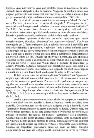Espírito, quer por palavra, quer por epístola, como se procedesse de nós,
supondo tenha chegado o dia do Senhor. Ninguém de nenhum modo vos
engane, porque isto não acontecerá sem que primeiro venha a apostasia [no
grego, apostasia], e seja revelado o homem da iniqüidade...” (2.1-3).
Parece evidente que os tessalônicos achavam que o “dia do Senhor”
ou a Parousia já estava no processo de chegada24
. Consequentemente,
muitos deles tinham parado de trabalhar e estavam vivendo na ociosidade (2
Ts 3.11). Por causa disso, Paulo teve de corrigi-los, indicando que
ocorreriam certas coisas que tinham de acontecer antes da volta de Cristo:
haveria a grande apostasia, e o homem da iniqüidade seria revelado.
A palavra apostasia é derivada do verbo aphistemi que, usado
intrasitivamente, significa: “abandonar” ou “tornar-se apóstata”. Conforme
empregada em 2 Tessalonicenses 2.3, a palavra apostasia é precedida por
um artigo definido: a apostasia ou a rebelião. Tanto o artigo definido como
a declaração de que esse acontecimento tem de preceder a Parousia indicam
que o que aqui é predito é uma apostasia final e culminante, imediatamente
anterior ao tempo do fim. Deveria ser observado, porém, que esta apostasia
será uma intensificação e culminação de uma rebelião que já começou, uma
vez que no verso 7 Paulo diz: “Com efeito o mistério da iniqüidade já
opera”. Portanto, podemos distinguir um paralelismo entre este sinal e o
sinal da tribulação: ambos são evidentes ao longo da era atual, mas chegam
a um clímax e a uma forma final imediatamente antes de Cristo voltar.
O fato de este sinal ser denominado um “abandono” ou “apostasia”
implica que esta será uma rebelião contra a fé cristã, ao mesmo tempo em
que ela for ouvida ou professada. Por essa razão, podemos pressupor que
aqueles que a abandonam, estarão, ao menos exteriormente, associados com
o povo de Deus. A apostasia acontecerá dentro das fileiras dos membros da
igreja visível. Aqueles que são crentes verdadeiros não apostatarão (João
10.27,29; 1 Pe 1.3-5); mas muitos que tinham feito uma profissão exterior
de fé, o farão.
Assim como acontece com os outros sinais dos tempos, este também
não é um sinal que nos autorize a datar a Segunda Vinda de Cristo com
exatidão. Certamente, tem havido apostasia na Igreja desde a época do Novo
Testamento. Inegavelmente, há agora a apostasia na Igreja. Quando hoje, em
vários países europeus, países que conheceram o Evangelho por séculos, as
pessoas se afastam das igrejas em bandos - certamente isto é apostasia.
Quando muitos dos assim chamados líderes cristãos, tanto na Europa como
na América, negam ensinos centrais da Bíblia, como a ressurreição corporal
de Cristo, e ainda alegam ser teólogos cristãos -, certamente isto é apostasia.
Quando os pregadores proclamam mitos ao invés de fatos, filosofia
existencialista ao invés de teologia cristã, humanismo ao invés da verdade
 
