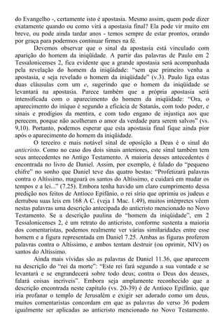 do Evangelho -, certamente isto é apostasia. Mesmo assim, quem pode dizer
exatamente quando ou como virá a apostasia final? Ela pode vir muito em
breve, ou pode ainda tardar anos - temos sempre de estar prontos, orando
por graça para podermos continuar firmes na fé.
Devemos observar que o sinal da apostasia está vinculado com
aparição do homem da iniqüidade. A partir das palavras de Paulo em 2
Tessalonicenses 2, fica evidente que a grande apostasia será acompanhada
pela revelação do homem da iniqüidade: “sem que primeiro venha a
apostasia, e seja revelado o homem da iniqüidade” (v.3). Paulo liga estas
duas cláusulas com um e, sugerindo que o homem da iniqüidade se
levantará na apostasia. Parece também que a própria apostasia será
intensificada com o aparecimento do homem da iniqüidade: “Ora, o
aparecimento do iníquo é segundo a eficácia de Satanás, com todo poder, e
sinais e prodígios da mentira, e com todo engano de injustiça aos que
perecem, porque não acolheram o amor da verdade para serem salvos” (vs.
9,10). Portanto, podemos esperar que esta apostasia final fique ainda pior
após o aparecimento do homem da iniqüidade.
O terceiro e mais notável sinal de oposição a Deus é o sinal do
anticristo. Como no caso dos dois sinais anteriores, este sinal também tem
seus antecedentes no Antigo Testamento. A maioria desses antecedentes é
encontrada no livro de Daniel. Assim, por exemplo, é falado do “pequeno
chifre” no sonho que Daniel teve das quatro bestas: “Profetizará palavras
contra o Altíssimo, magoará os santos do Altíssimo, e cuidará em mudar os
tempos e a lei...” (7.25). Embora tenha havido um claro cumprimento dessa
predição nos feitos de Antíoco Epifânio, o rei sírio que oprimiu os judeus e
derrubou suas leis em 168 A C. (veja 1 Mac. 1.49), muitos intérpretes vêem
nestas palavras uma descrição antecipada do anticristo mencionado no Novo
Testamento. Se a descrição paulina do “homem da iniqüidade”, em 2
Tessalonicenses 2, é um retrato do anticristo, conforme sustenta a maioria
dos comentaristas, podemos realmente ver várias similaridades entre esse
homem e a figura representada em Daniel 7.25. Ambas as figuras proferem
palavras contra o Altíssimo, e ambos tentam destruir (ou oprimir, NIV) os
santos do Altíssimo.
Ainda mais vívidas são as palavras de Daniel 11.36, que aparecem
na descrição do “rei da morte”: “Este rei fará segundo a sua vontade e se
levantará e se engrandecerá sobre todo deus; contra o Deus dos deuses,
falará coisas incríveis”. Embora seja amplamente reconhecido que a
descrição encontrada neste capítulo (vs. 20-39) é de Antíoco Epifânio, que
iria profanar o templo de Jerusalém e exigir ser adorado como um deus,
muitos comentaristas concordam em que as palavras do verso 36 podem
igualmente ser aplicadas ao anticristo mencionado no Novo Testamento.
 
