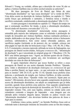 Edward J. Young, na verdade, afirma que a descrição do verso 36 não se
aplica a Antíoco Epifânio mas se refere exclusivamente ao anticristo25
.
Há duas passagens do livro de Daniel que falam de uma
“abominação desoladora” ou “que causa desolação” (cf a versão da NIV).
Uma delas ocorre na descrição de Antíoco Epifânio, no capítulo 11: “Dele
sairão forças que profanarão o santuário, a fortaleza nossa e tirarão o
sacrifício costumado, estabelecendo a abominação desoladora” (Dn 11.31).
A outra passagem é encontrada no capítulo 12: “Depois do tempo em
que o costumado sacrifício for tirado, e posta a abominação desoladora,
haverá ainda mil duzentos e noventa dias” (12.11).
“A abominação desoladora” mencionada nestas passagens é
entendida pela maioria dos intérpretes como se referindo à profanação do
templo de Jerusalém por Antíoco Epifânio. Antíoco realmente profanou o
templo, dedicando-o ao deus grego Zeus; ele realmente retirou o holocausto
contínuo, substituindo-o, bem como outras oferendas judaicas, por
sacrifícios pagãos (incluindo os de porcos); ele, na verdade, colocou um
altar pagão no topo do altar do holocausto (veja 1 Mac. 1.45, 46, 56; 2 Mac.
6.2). É exatamente a mesma expressão utilizada no texto da Septuaginta, nas
passagens de Daniel recém-citadas, bdelygma eremoseos (lit., “abominação
de desolação”), que é encontrada no original grego de 1 Macabeus 1.54. Na
RSV esta última passagem reza: “Agora, no décimo quinto dia de Chislev,
no centésimo quadragésimo quinto ano, eles levantaram um sacrilégio
desolador em cima do altar do holocausto”.
É agora importante observar que nosso Senhor se refere a essas
passagens de Daniel no seu assim chamado Sermão Profético: “Quando,
pois, virdes o abominável da desolação (bdelygma tes eremoseos) de que
falou o profeta Daniel, no lugar santo... os que estiverem na Judéia fujam
para os montes” (Mt 24.15,16; cp Mc 13.14). Quando Jesus proferiu estas
palavras, a profanação do templo, por Antíoco Epifânio, já tinha ocorrido.
Mesmo assim, Jesus disse: “Quando virdes isto acontecer, fujam para os
montes”. Obviamente, deveria haver uma segundo cumprimento da profecia
acerca da abominação desoladora, em adição ao cumprimento que já tinha
ocorrido, quando Jesus proferiu estas palavras. Este segundo cumprimento
deveria ter lugar na época da destruição de Jerusalém, em 70 A D., quando o
imperador romano Tito, com suas legiões, entraria na cidade santa com
estandartes contendo a imagem do imperador - uma imagem que era
adorada pelos romanos daquela época. Quando os judeus vissem esta
“abominação desoladora”, eles deveriam lembrar das palavras de Jesus e
fugir para os montes.
Conforme vimos acima, porém26
, no Sermão Profético Jesus está se
referindo tanto à destruição iminente de Jerusalém como ao fim dos tempos,
 