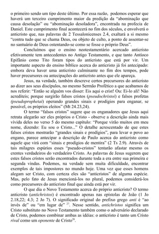 o primeiro sendo um tipo deste último. Por essa razão, podemos esperar que
haverá um terceiro cumprimento maior da predição da “abominação que
causa desolação” ou “abominação desoladora”, encontrada na profecia de
Daniel. Este cumprimento final acontecerá no fim dos séculos, e envolverá o
anticristo que, nas palavras de 2 Tessalonicenses 2.4, exaltará a si mesmo
“contra tudo que se chama Deus, ou objeto de culto, a ponto de assentar-se
no santuário de Deus ostentando-se como se fosse o próprio Deus”.
Concluímos que o ensino neotestamentário acercado anticristo
efetivamente tem antecedentes no Antigo Testamento, e que tanto Antíoco
Epifânio como Tito foram tipos do anticristo que está por vir. Um
importante aspecto do ensino bíblico acerca do anticristo já foi antecipado:
embora deva haver uma anticristo culminante no fim dos tempos, pode
haver precursores ou antecipações do anticristo antes que ele apareça.
Jesus, na verdade, também descreve certos precursores do anticristo
ao dizer aos seus discípulos, no mesmo Sermão Profético a que acabamos de
nos referir: “Então se alguém vos disser: Eis aqui o crist! Ou: Ei-lo ali! Não
acrediteis; porque surgirão falsos cristos (pseudochristoi) e falsos profetas
(pseudoprophetai) operando grandes sinais e prodígios para enganar, se
possível, os próprios eleitos” (Mt 24.23,24).
O termo “falsos cristos” sugere que os enganadores que Jesus aqui
retrata alegarão ser eles próprios o Cristo - observe a descrição ainda mais
vívida deles no verso 5 do mesmo capítulo: “Porque virão muitos em meu
nome, dizendo: Eu sou o Cristo...” O detalhe acrescentado de que estes
falsos cristos mostrarão “grandes sinais e prodígios”, para levar o povo ao
engano, parece antecipar a descrição de Paulo acerca do anticristo como
aquele que virá com “sinais e prodígios de mentira” (2 Ts 2.9). Através de
tais milagres espúrios esses “pseudo-cristos” tentarão afastar mesmo os
crentes verdadeiros do verdadeiro Cristo. As palavras de Jesus sugerem que
estes falsos cristos serão encontrados durante toda a era entre sua primeira e
segunda vindas. Podemos, na verdade sem muita dificuldade, encontrar
exemplos de tais impostores no mundo hoje. Uma vez que esses homens
alegam ser Cristo, com certeza eles são “anticristos” de alguma espécie.
Mas, pelo fato de Jesus mencioná-los no plural, podemos considerá-los
como precursores do anticristo final que ainda está por vir.
O que dia o Novo Testamento acerca do próprio anticristo? O termo
anticristo (antichristos) é encontrado apenas nas epístolas de João (1 Jo
2.18,22; 4.3; 2 Jo 7). O significado original do prefixo grego anti é “ao
invés de” ou “em lugar de” 27
. Nesse sentido, antichristos significa um
Cristo substituto no Novo Testamento também como o adversário declarado
de Cristo, podemos combinar ambas as idéias: o anticristo é tanto um Cristo
rival como um oponente de Cristo28
.
 