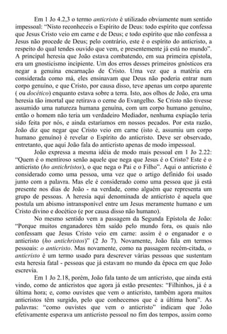 Em 1 Jo 4.2,3 o termo anticristo é utilizado obviamente num sentido
impessoal: “Nisto reconheceis o Espírito de Deus: todo espírito que confessa
que Jesus Cristo veio em carne e de Deus; e todo espírito que não confessa a
Jesus não procede de Deus; pelo contrário, este é o espírito do anticristo, a
respeito do qual tendes ouvido que vem, e presentemente já está no mundo”.
A principal heresia que João estava combatendo, em sua primeira epístola,
era um gnosticismo incipiente. Um dos erros desses primeiros gnósticos era
negar a genuína encarnação de Cristo. Uma vez que a matéria era
considerada como má, eles ensinavam que Deus não poderia entrar num
corpo genuíno, e que Cristo, por causa disso, teve apenas um corpo aparente
( ou docético) enquanto estava sobre a terra. Isto, aos olhos de João, era uma
heresia tão imortal que retirava o cerne do Evangelho. Se Cristo não tivesse
assumido uma natureza humana genuína, com um corpo humano genuíno,
então o homem não teria um verdadeiro Mediador, nenhuma expiação teria
sido feita por nós, e ainda estaríamos em nossos pecados. Por esta razão,
João diz que negar que Cristo veio em carne (isto é, assumiu um corpo
humano genuíno) é revelar o Espírito do anticristo. Deve ser observado,
entretanto, que aqui João fala do anticristo apenas de modo impessoal.
João expressa a mesma idéia de modo mais pessoal em 1 Jo 2.22:
“Quem é o mentiroso senão aquele que nega que Jesus é o Cristo? Este é o
anticristo (ho antichristos), o que nega o Pai e o Filho”. Aqui o anticristo é
considerado como uma pessoa, uma vez que o artigo definido foi usado
junto com a palavra. Mas ele é considerado como uma pessoa que já está
presente nos dias de João - na verdade, como alguém que representa um
grupo de pessoas. A heresia aqui denominada de anticristo é aquela que
postula um abismo intransponível entre um Jesus meramente humano e um
Cristo divino e docético (e por causa disso não humano).
No mesmo sentido vem a passagem da Segunda Epístola de João:
“Porque muitos enganadores têm saído pelo mundo fora, os quais não
confessam que Jesus Cristo veio em carne: assim é o enganador e o
anticristo (ho antichristos)” (2 Jo 7). Novamente, João fala em termos
pessoais: o anticristo. Mas novamente, como na passagem recém-citada, o
anticristo é um termo usado para descrever várias pessoas que sustentam
esta heresia fatal - pessoas que já estavam no mundo da época em que João
escrevia.
Em 1 Jo 2.18, porém, João fala tanto de um anticristo, que ainda está
vindo, como de anticristos que agora já estão presentes: “Filhinhos, já é a
última hora; e, como ouvistes que vem o anticristo, também agora muitos
anticristos têm surgido, pelo que conhecemos que é a última hora”. As
palavras: “como ouvistes que vem o anticristo” indicam que João
efetivamente esperava um anticristo pessoal no fim dos tempos, assim como
 