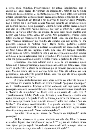 a igreja cristã primitiva. Provavelmente, ele estava familiarizado com o
ensino de Paulo acerca do “homem da iniqüidade”, referido na Segunda
Carta aos Tessalonicenses 2, que tinha sido escrita muito antes. Ele também
estaria familiarizado com os ensinos acerca deste futuro oponente de Deus e
de Cristo encontrado em Daniel e nas palavras do próprio Cristo. Portanto,
não é correto dar a impressão de que João não aguarda um anticristo futuro
em nenhum sentido; nesta passagem, lembra ele seus leitores acerca de algo
que eles já conhecem: “como ouvistes que vem o anticristo”. Mas João
também vê vários anticristos no mundo de seus dias: falsos mestres que
negam que Cristo tenha vindo em carne. Nós poderíamos chamar esses
falsos mestre de precursores do anticristo final. Uma vez que João já via
estes “muitos anticristos” no mundo, ele conclui que nós agora, na era
presente, estamos na “última hora”. Dessa forma, podemos esperar
continuar a encontrar pessoas e poderes do anticristo em cada era da Igreja
de Jesus Cristo até sua Segunda Vinda. Este sinal dos tempos, portanto,
assim como os outros, caracteriza toda a era da Igreja entre as duas vindas
de Cristo, e possui relevância para a igreja hoje. Precisamos constantemente
estar em guarda contra anticristos e contra ensinos e práticas de anticristos.
Resumindo, podemos admitir que a idéia de um anticristo único
futuro não é muito proeminente nas epístolas de João; sua ênfase recai mais
sobre os anticristos e idéias de anticristos que já estavam presentes em seus
dias. Mesmo assim, não seria correto dizer que João não admite, em seu
pensamento, um anticristo pessoal futuro, uma vez que ele ainda aguarda
um anticristo que deverá vir.
O ensino neotestamentário mais claro acerca do anticristo futuro é
encontrado nos escritos de Paulo, no assim chamado “pequeno apocalipse”
de 2 Tessalonicenses 2. Embora o termo anticristo não seja usado nesta
passagem, a maioria dos comentaristas, conforme mencionamos, identificam
o “homem da iniqüidade” de Paulo com o anticristo de João. Em 2
Tessalonicenses, 2.1-12, Paulo está dizendo a seus leitores - muitos dos
quais pensam que a Segunda Vinda de Cristo já estava em processo -, que
certas coisas precisam primeiramente acontecer antes que venha o “dia do
Senhor”. Um destes acontecimentos é a grande apostasia ou rebelião,
conforme vimos acima29
. O outro evento, ao qual dedicamos agora nossa
atenção, é o surgimento do “homem da iniqüidade”.
São ditas várias coisas acerca do “homem da iniqüidade” nesta
passagem:
(1) Ele aparecerá na grande apostasia ou rebelião. Observe como
essas duas figuras são vinculadas no verso 3: “Ninguém de nenhum modo
vos engane, porque aquele dia, o dia do Senhor, não virá, sem que primeiro
venha a apostasia, e seja revelado o homem da iniqüidade”30
.
 