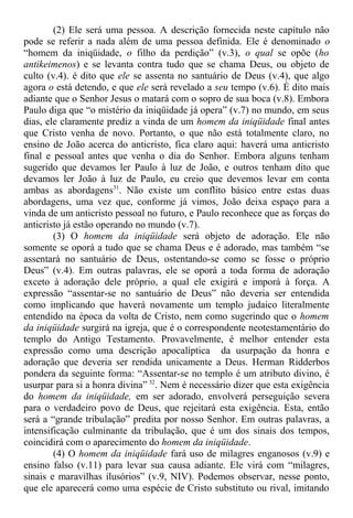 (2) Ele será uma pessoa. A descrição fornecida neste capítulo não
pode se referir a nada além de uma pessoa definida. Ele é denominado o
“homem da iniqüidade, o filho da perdição” (v.3), o qual se opõe (ho
antikeimenos) e se levanta contra tudo que se chama Deus, ou objeto de
culto (v.4). é dito que ele se assenta no santuário de Deus (v.4), que algo
agora o está detendo, e que ele será revelado a seu tempo (v.6). É dito mais
adiante que o Senhor Jesus o matará com o sopro de sua boca (v.8). Embora
Paulo diga que “o mistério da iniqüidade já opera” (v.7) no mundo, em seus
dias, ele claramente prediz a vinda de um homem da iniqüidade final antes
que Cristo venha de novo. Portanto, o que não está totalmente claro, no
ensino de João acerca do anticristo, fica claro aqui: haverá uma anticristo
final e pessoal antes que venha o dia do Senhor. Embora alguns tenham
sugerido que devamos ler Paulo à luz de João, e outros tenham dito que
devamos ler João à luz de Paulo, eu creio que devemos levar em conta
ambas as abordagens31
. Não existe um conflito básico entre estas duas
abordagens, uma vez que, conforme já vimos, João deixa espaço para a
vinda de um anticristo pessoal no futuro, e Paulo reconhece que as forças do
anticristo já estão operando no mundo (v.7).
(3) O homem da iniqüidade será objeto de adoração. Ele não
somente se oporá a tudo que se chama Deus e é adorado, mas também “se
assentará no santuário de Deus, ostentando-se como se fosse o próprio
Deus” (v.4). Em outras palavras, ele se oporá a toda forma de adoração
exceto à adoração dele próprio, a qual ele exigirá e imporá à força. A
expressão “assentar-se no santuário de Deus” não deveria ser entendida
como implicando que haverá novamente um templo judaico literalmente
entendido na época da volta de Cristo, nem como sugerindo que o homem
da iniqüidade surgirá na igreja, que é o correspondente neotestamentário do
templo do Antigo Testamento. Provavelmente, é melhor entender esta
expressão como uma descrição apocalíptica da usurpação da honra e
adoração que deveria ser rendida unicamente a Deus. Herman Ridderbos
pondera da seguinte forma: “Assentar-se no templo é um atributo divino, é
usurpar para si a honra divina” 32
. Nem é necessário dizer que esta exigência
do homem da iniqüidade, em ser adorado, envolverá perseguição severa
para o verdadeiro povo de Deus, que rejeitará esta exigência. Esta, então
será a “grande tribulação” predita por nosso Senhor. Em outras palavras, a
intensificação culminante da tribulação, que é um dos sinais dos tempos,
coincidirá com o aparecimento do homem da iniqüidade.
(4) O homem da iniqüidade fará uso de milagres enganosos (v.9) e
ensino falso (v.11) para levar sua causa adiante. Ele virá com “milagres,
sinais e maravilhas ilusórios” (v.9, NIV). Podemos observar, nesse ponto,
que ele aparecerá como uma espécie de Cristo substituto ou rival, imitando
 