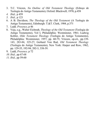 3. T.C. Vriezen, Na Outline of Old Testament Theology (Esboço de
Teologia do Antigo Testamento), Oxford: Blackwell, 1970, p.458
4. Ibid., p 459
5. Ibid., p 123
6. A B. Davidson, The Theology of the Old Testament (A Teologia do
Antigo Testamento), Edinburgh: T.&T. Clark, 1904, p.371
7. Ladd. Presence, p 46
8. Veja, e.g., Walter Eichrodt, Theology of the Old Testament (Teologia do
Antigo Testamento), Vol I, Philadelphia: Westminster, 1961; Ludwig
Kohler, Olde Testament Theology (Teologia do Antigo Testamento),
Philadelphia: Westminster, 1957, pp. 60-75; Vriezen, op.cit., pp.139-
143, 283-84, 325-27; Gerhard Von Rad, Old Testament Theology
(Teologia do Antigo Testamento), New York: Harper and Row, 1962,
pp. 129-35, 192-94, 202-3, 338-39.
9. Ladd, Presence, p 72
10. Ibid., pp 67-68
11. Ibid., pp 59-60
 