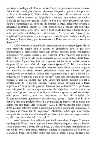 inclusive os milagres de Jesus e, dessa forma, enganando a muitas pessoas.
Estes sinais e prodígios têm sua origem no desejo de enganar, e têm por trás
a obra de Satanás (v.9). Mais ainda: Como Cristo foi um mestre, assim
também será o homem da iniqüidade - só que este último ensinará a
falsidade em lugar da verdade (vs.10,11). Por essa razão, podemos ver nessa
figura a culminação da oposição do homem a Deus. Ridderbos resume a
descrição conforme segue: “... Este homem não é apenas um indivíduo
preeminentemente ateu, mas... nele a hostilidade humana a Deus chega a
uma revelação escatológica e definitiva... A figura do ‘homem da
iniqüidade’ é planejada claramente para ser a duplicação final e escatológica
do homem Jesus Cristo, que foi enviado por Deus para destruir as obras de
Satanás”33
.
(5) O homem da iniqüidade somente pode ser revelado depois de ter
sido removido aquilo que o detém. O enigmático aqui é que este
impedimento é mencionado tanto em termos pessoais como em termos
impessoais: “e, agora, sabeis o que o detém” (v.6); “aquele que agora o
detém” (v.7). Tem havido muita discussão acerca da identidade desta força
de detenção. Alguns têm dito que o que o detinha era o império romano
(impessoal) ou uma série de imperadores (pessoal) 34
. Isto é um tanto
improvável, uma vez que vários dos próprios imperadores romanos exigiam
ser adorados e, dessa forma, pareceriam antes ser aliados do que
impedidores do anticristo. Outros têm sustentado que o que o detém é a
pregação do Evangelho a todas as nações35
. Uma das dificuldades com esta
posição é que ela sugere que está vindo um tempo durante o qual a
proclamação do Evangelho cessará. Outros, ainda, afirmam que a força
impedidora é “o poder do governo humano bem-ordenado” 36
. O problema
com esta posição, porém, é que o homem da iniqüidade, conforme descrito
aqui, não é primariamente uma figura política a quem se poderia resistir
pelo poder político, mas um enganador na área da religião. Os
dispensacionalistas geralmente ensinam que quem o detém é o Espírito
Santo37
; mas esta posição envolve a eventualidade impossível de haver um
tempo em que Deus será “afastado” (v.7). É provavelmente mais seguro
dizer que não sabemos quem é aquele que detém o homem da iniqüidade. A
menção que Paulo faz do impedidor, entretanto, indica que a revelação
completa da pessoa aqui descrita não acontecerá até que este impedimento,
seja lá o que for, tenha sido removido38
.
(6) O homem da iniqüidade será totalmente destruído por Cristo em
sua Segunda Vinda: “então será de fato revelado o iníquo, a quem o Senhor
Jesus matará com o sopro de sua boca, e o destruirá, pela manifestação de
sua vinda” (v.8). Em outras palavras, embora o surgimento do homem da
iniqüidade traga sofrimentos indizíveis para a igreja, o povo de Deus não
 