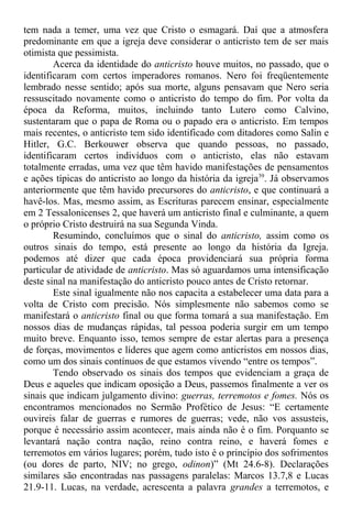 tem nada a temer, uma vez que Cristo o esmagará. Daí que a atmosfera
predominante em que a igreja deve considerar o anticristo tem de ser mais
otimista que pessimista.
Acerca da identidade do anticristo houve muitos, no passado, que o
identificaram com certos imperadores romanos. Nero foi freqüentemente
lembrado nesse sentido; após sua morte, alguns pensavam que Nero seria
ressuscitado novamente como o anticristo do tempo do fim. Por volta da
época da Reforma, muitos, incluindo tanto Lutero como Calvino,
sustentaram que o papa de Roma ou o papado era o anticristo. Em tempos
mais recentes, o anticristo tem sido identificado com ditadores como Salin e
Hitler, G.C. Berkouwer observa que quando pessoas, no passado,
identificaram certos indivíduos com o anticristo, elas não estavam
totalmente erradas, uma vez que têm havido manifestações de pensamentos
e ações típicas do anticristo ao longo da história da igreja39
. Já observamos
anteriormente que têm havido precursores do anticristo, e que continuará a
havê-los. Mas, mesmo assim, as Escrituras parecem ensinar, especialmente
em 2 Tessalonicenses 2, que haverá um anticristo final e culminante, a quem
o próprio Cristo destruirá na sua Segunda Vinda.
Resumindo, concluímos que o sinal do anticristo, assim como os
outros sinais do tempo, está presente ao longo da história da Igreja.
podemos até dizer que cada época providenciará sua própria forma
particular de atividade de anticristo. Mas só aguardamos uma intensificação
deste sinal na manifestação do anticristo pouco antes de Cristo retornar.
Este sinal igualmente não nos capacita a estabelecer uma data para a
volta de Cristo com precisão. Nós simplesmente não sabemos como se
manifestará o anticristo final ou que forma tomará a sua manifestação. Em
nossos dias de mudanças rápidas, tal pessoa poderia surgir em um tempo
muito breve. Enquanto isso, temos sempre de estar alertas para a presença
de forças, movimentos e líderes que agem como anticristos em nossos dias,
como um dos sinais contínuos de que estamos vivendo “entre os tempos”.
Tendo observado os sinais dos tempos que evidenciam a graça de
Deus e aqueles que indicam oposição a Deus, passemos finalmente a ver os
sinais que indicam julgamento divino: guerras, terremotos e fomes. Nós os
encontramos mencionados no Sermão Profético de Jesus: “E certamente
ouvireis falar de guerras e rumores de guerras; vede, não vos assusteis,
porque é necessário assim acontecer, mais ainda não é o fim. Porquanto se
levantará nação contra nação, reino contra reino, e haverá fomes e
terremotos em vários lugares; porém, tudo isto é o princípio dos sofrimentos
(ou dores de parto, NIV; no grego, odinon)” (Mt 24.6-8). Declarações
similares são encontradas nas passagens paralelas: Marcos 13.7,8 e Lucas
21.9-11. Lucas, na verdade, acrescenta a palavra grandes a terremotos, e
 