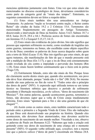 menciona epidemias juntamente com fomes. Uma vez que estes sinais são
mencionados no discurso escatológico de Jesus, deveríamos considerá-los
como parte da categoria geral de “sinais dos tempos”. Entretanto, os
seguintes comentários devem ser feitos a respeito deles:
(1) Estes sinais também têm seus antecedentes no Antigo
Testamento. As palavras “nação se levantará contra nação, e Reino contra
Reino” são citadas de Isaías 19.2 e 2 Crônicas 15.6. Terremotos são
mencionados freqüentemente em passagens do Antigo Testamento,
descrevendo a intervenção de Deus na história: Juízes 5.4,5; Salmos 18.7 e
68.8; Isaías 24.19, 29.6 e 64.1. Profecias acerca de fomes são encontradas
em Jeremias 15.2 e Ezequiel 5.15,17; 14.13.
(2) Estes sinais são evidências do juízo divino. Isto não significa que
pessoas que suportam sofrimento ou morte, como resultado de tragédias tais
como guerras, terremotos ou fomes, são escolhidas como objeto específico
da ira de Deus; considere as palavras de Jesus acerca daqueles sobre quem
caiu a torre de Siloé (Lucas 13.4). Mas isto significa que estes sinais, de que
agora tratamos, são manifestações do fato de que o mundo pressente está
sob a maldição de Deus (Gn 3.17), e que a ira de Deus está constantemente
sendo revelada do céu contra a impiedade e perversão dos homens (Rm
1.18). Estes sinais fazem lembrar continuamente que o Juízo está às portas
(Tiago 5.9).
(3) Estritamente falando, estes não são sinais do fim. Porque Jesus
diz claramente acerta destes sinais que, quando eles acontecerem, seu povo
não deve ficar alarmado, porque “ainda não é o fim” (Mt 24.6). No mesmo
sentido são suas palavras no fim do verso 8: “Todos estes são o princípio
das dores de parto” (NIV). A expressão aqui utilizada tornou-se um termo
técnico na literatura rabínica que descreve o período de sofrimento
precedente à libertação messiânica, arche odinon, “dores do nascimento (do
Messias) 40
. Em outras palavras, quando acontecerem guerras, terremotos e
fomes, não devemos supor que a volta de Cristo esteja imediatamente
próxima. Estes sinais “apontam para o fim e são uma garantia de que ele
chegará” 41
.
(4) Assim como os outros sinais, estes também caracterizam todo o
período entre a primeira e a Segunda Vinda de Cristo. Eles são indicações
de que Deus está desenvolvendo seu propósito na história. Quando eles
acontecerem, não devemos ficar atemorizados, mas devemos aceitá-los
como dores do nascimento de um mundo melhor. Vinculado a isto, observe
as palavras de Paulo em Romanos 8.22: “Sabemos que toda a criação está
gemendo como nas dores do nascimento de uma criança até o momento
presente” (NIV). O segundo verbo utilizado aqui, synodinei, tem a mesma
raiz que a palavra odinon (“dores de parto”) encontrada em Mateus 24.8.
 