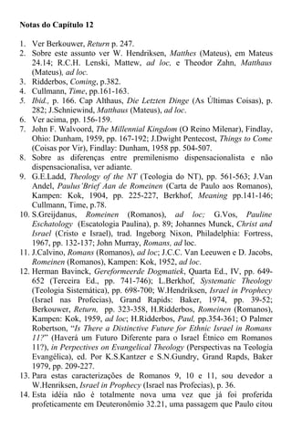 Notas do Capítulo 12
1. Ver Berkouwer, Return p. 247.
2. Sobre este assunto ver W. Hendriksen, Matthes (Mateus), em Mateus
24.14; R.C.H. Lenski, Mattew, ad loc, e Theodor Zahn, Matthaus
(Mateus), ad loc.
3. Ridderbos, Coming, p.382.
4. Cullmann, Time, pp.161-163.
5. Ibid., p. 166. Cap Althaus, Die Letzten Dinge (As Últimas Coisas), p.
282; J.Schniewind, Matthaus (Mateus), ad loc.
6. Ver acima, pp. 156-159.
7. John F. Walvoord, The Millennial Kingdom (O Reino Milenar), Findlay,
Ohio: Dunham, 1959, pp. 167-192; J.Dwight Pentecost, Things to Come
(Coisas por Vir), Findlay: Dunham, 1958 pp. 504-507.
8. Sobre as diferenças entre premilenismo dispensacionalista e não
dispensacionalisa, ver adiante.
9. G.E.Ladd, Theology of the NT (Teologia do NT), pp. 561-563; J.Van
Andel, Paulus’Brief Aan de Romeinen (Carta de Paulo aos Romanos),
Kampen: Kok, 1904, pp. 225-227, Berkhof, Meaning pp.141-146;
Cullmann, Time, p.78.
10. S.Greijdanus, Romeinen (Romanos), ad loc; G.Vos, Pauline
Eschatology (Escatologia Paulina), p. 89; Johannes Munck, Christ and
Israel (Cristo e Israel), trad. Ingeborg Nixon, Philadelphia: Fortress,
1967, pp. 132-137; John Murray, Romans, ad loc.
11. J.Calvino, Romans (Romanos), ad loc; J.C.C. Van Leeuwen e D. Jacobs,
Romeinen (Romanos), Kampen: Kok, 1952, ad loc.
12. Herman Bavinck, Gereformeerde Dogmatiek, Quarta Ed., IV, pp. 649-
652 (Terceira Ed., pp. 741-746); L.Berkhof, Systematic Theology
(Teologia Sistemática), pp. 698-700; W.Hendriksen, Israel in Prophecy
(Israel nas Profecias), Grand Rapids: Baker, 1974, pp. 39-52;
Berkouwer, Return, pp. 323-358, H.Ridderbos, Romeinen (Romanos),
Kampen: Kok, 1959, ad loc; H.Ridderbos, Paul, pp.354-361; O Palmer
Robertson, “Is There a Distinctive Future for Ethnic Israel in Romans
11?” (Haverá um Futuro Diferente para o Israel Étnico em Romanos
11?), in Perpectives on Evangelical Theology (Perspectivas na Teologia
Evangélica), ed. Por K.S.Kantzer e S.N.Gundry, Grand Rapds, Baker
1979, pp. 209-227.
13. Para estas caracterizações de Romanos 9, 10 e 11, sou devedor a
W.Henriksen, Israel in Prophecy (Israel nas Profecias), p. 36.
14. Esta idéia não é totalmente nova uma vez que já foi proferida
profeticamente em Deuteronômio 32.21, uma passagem que Paulo citou
 