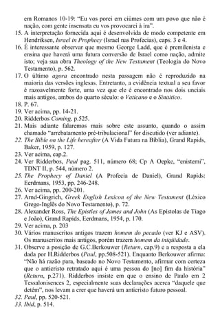 em Romanos 10-19: “Eu vos porei em ciúmes com um povo que não é
nação, com gente insensata eu vos provocarei à ira”.
15. A interpretação fornecida aqui é desenvolvida de modo competente em
Hendriksen, Israel in Prophecy (Israel nas Profecias), caps. 3 e 4.
16. É interessante observar que mesmo George Ladd, que é premilenista e
ensina que haverá uma futura conversão de Israel como nação, admite
isto; veja sua obra Theology of the New Testament (Teologia do Novo
Testamento), p. 562.
17. O último agora encontrado nesta passagem não é reproduzido na
maioria das versões inglesas. Entretanto, a evidência textual a seu favor
é razoavelmente forte, uma vez que ele é encontrado nos dois unciais
mais antigos, ambos do quarto século: o Vaticano e o Sinaitico.
18. P. 67.
19. Ver acima, pp. 14-21.
20. Ridderbos Coming, p.525.
21. Mais adiante falaremos mais sobre este assunto, quando o assim
chamado “arrebatamento pré-tribulacional” for discutido (ver adiante).
22. The Bible on the Life hereafter (A Vida Futura na Bíblia), Grand Rapids,
Baker, 1959, p. 127.
23. Ver acima, cap.2.
24. Ver Ridderbos, Paul pag. 511, número 68; Cp A Oepke, “enistemi”,
TDNT II, p. 544, número 2.
25. The Prophecy of Daniel (A Profecia de Daniel), Grand Rapids:
Eerdmans, 1953, pp. 246-248.
26. Ver acima, pp. 200-201.
27. Arnd-Gingrich, Greek English Lexicon of the New Testament (Léxico
Grego-Inglês do Novo Testamento), p. 72.
28. Alexander Ross, The Epistles of James and John (As Epístolas de Tiago
e João), Grand Rapids, Eerdmans, 1954, p. 170.
29. Ver acima, p. 203
30. Vários manuscritos antigos trazem homem do pecado (ver KJ e ASV).
Os manuscritos mais antigos, porém trazem homem da iniqüidade.
31. Observe a posição de G.C.Berkouwer (Return, cap.9) e a resposta a ela
dada por H.Ridderbos (Paul, pp.508-521). Enquanto Berkouwer afirma:
“Não há razão para, baseado no Novo Testamento, afirmar com certeza
que o anticristo retratado aqui é uma pessoa do [no] fim da história”
(Return, p.271). Ridderbos insiste em que o ensino de Paulo em 2
Tessalonisences 2, especialmente suas declarações acerca “daquele que
detém”, nos levam a crer que haverá um anticristo futuro pessoal.
32. Paul, pp. 520-521.
33. Ibid, p. 514.
 