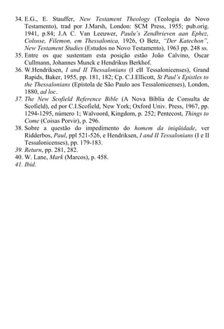 34. E.G., E. Stauffer, New Testament Theology (Teologia do Novo
Testamento), trad por J.Marsh, London: SCM Press, 1955; pub.orig.
1941, p.84; J.A C. Van Leeuwer, Paulu’s Zendbrieven aan Ephez,
Colosse, Filemon, em Thessalonica, 1926, O Betz, “Der Katechon”,
New Testament Studies (Estudos no Novo Testamento), 1963 pp. 248 ss.
35. Entre os que sustentam esta posição estão João Calvino, Oscar
Cullmann, Johannes Munck e Hendrikus Berkhof.
36. W.Hendriksen, I and II Thessalonians (I eII Tessalonicenses), Grand
Rapids, Baker, 1955, pp. 181, 182; Cp. C.J.Ellicott, St Paul’s Epistles to
the Thessalonians (Epístola de São Paulo aos Tessalonicenses), London,
1880, ad loc.
37. The New Scofield Reference Bible (A Nova Bíblia de Consulta de
Scofield), ed por C.I.Scofield, New York; Oxford Univ. Press, 1967, pp.
1294-1295, número 1; Walvoord, Kingdom, p. 252; Pentecost, Things to
Come (Coisas Porvir), p. 296.
38. Sobre a questão do impedimento do homem da iniqüidade, ver
Ridderbos, Paul, ppl 521-526, e Hendriksen, I and II Tessalonians (I e II
Tessalonicenses), pp. 179-183.
39. Return, pp. 281, 282.
40. W. Lane, Mark (Marcos), p. 458.
41. Ibid.
 