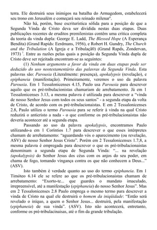 terra. Ele destruirá seus inimigos na batalha do Armagedom, estabelecerá
seu trono em Jerusalém e começará seu reinado milenar6
.
Não há, porém, base escriturística sólida para a posição de que a
Segunda Vinda de Cristo deva ser dividida nestas duas etapas. Duas
publicações recentes de eruditos premilenistas contêm uma crítica completa
da teoria da vinda dupla: George E. Ladd, The Blessed Hope (A Esperança
Bendita) (Grand Rapids: Eerdmans, 1956), e Robert H. Gundry, The Church
and the Tribulation (A Igreja e a Tribulaçã0) (Grand Rapds, Zondervan,
1973) 7
. Entre as razões pelas quais a posição da Segunda Vinda dupla de
Cristo deve ser rejeitada encontram-se as seguintes:
(1) Nenhum argumento a favor da vinda em duas etapas pode ser
deduzido do uso neotestamentário das palavras da Segunda Vinda. Esta
palavras são: Parousia (Literalmente: presença), apokalypsis (revelação), e
epiphaneia (manifestação). Primeiramente, veremos o uso da palavra
Parousia. Em 1 Tessalonicenses 4.15, Paulo usa Parousia para descrever
aquilo que os pré-tribulacionistas chamariam de arrebatamento. Já em 1
Tessalonicenses 3.13, a mesma palavra é utilizada para descrever a “vinda
de nosso Senhor Jesus com todos os seus santos” - a segunda etapa da volta
de Cristo, de acordo com os pré-tribulacionaistas. E em 2 Tessalonicenses
2.8, Paulo utiliza o termo Parousia para se referir à vinda na qual Cristo
reduzirá o anticristo a nada - o que conforme os pré-tribulacionaistas não
deveria acontecer até a segunda etapa.
Passando ao uso da palavra apokalypsis, encontramos Paulo
utilizando-a em 1 Coríntios 1.7 para descrever o que esses intérpretes
chamam de arrebatamento: “aguardando vós o aparecimento (ou revelação,
ASV) de nosso Senhor Jesus Cristo”. Porém em 2 Tessalonicenses 1.7,8, a
mesma palavra é empregada para descrever o que os pré-tribulacionaistas
denominam a segunda etapa de Segunda Vinda: “... na revelação
(apokalypsis) do Senhor Jesus dos céus com os anjos do seu poder, em
chama de fogo, tomando vingança contra os que não conhecem a Deus...”
(ASV).
Isto também é verdade quanto ao uso do termo epiphaneia. Em 1
Timóteo 6.14 ele se refere ao que os pré-tribulacionaistas chamam de
arrebatamento: “Exorto-te... que guardes o mandato imaculado,
irrepreensível, até a manifestação (epiphaneia) do nosso Senhor Jesus”. Mas
em 2 Tessalonicenses 2.8 Paulo emprega o mesmo termo para descrever a
vinda de Cristo na qual ele destruirá o homem da iniqüidade: “Então será
revelado o iníquo, a quem o Senhor Jesus... destruirá, pela manifestação
(epiphaneia) de sua vinda”. (ASV). Isto não acontecerá, entretanto,
conforme os pré-tribulacinaisas, até o fim da grande tribulação.
 