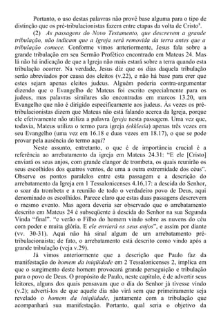 Portanto, o uso destas palavras não provê base alguma para o tipo de
distinção que os pré-tribulacionistas fazem entre etapas da volta de Cristo8
.
(2) As passagens do Novo Testamento, que descrevem a grande
tribulação, não indicam que a Igreja será removida da terra antes que a
tribulação comece. Conforme vimos anteriormente, Jesus fala sobre a
grande tribulação em seu Sermão Profético encontrado em Mateus 24. Mas
lá não há indicação de que a Igreja não mais estará sobre a terra quando esta
tribulação ocorrer. Na verdade, Jesus diz que os dias daquela tribulação
serão abreviados por causa dos eleitos (v.22), e não há base para crer que
estes sejam apenas eleitos judeus. Alguém poderia contra-argumentar
dizendo que o Evangelho de Mateus foi escrito especialmente para os
judeus, mas palavras similares são encontradas em marcos 13.20, um
Evangelho que não é dirigido especificamente aos judeus. Às vezes os pré-
tribulacionistas dizem que Mateus não está falando acerca da Igreja, porque
ele efetivamente não utiliza a palavra Igreja nesta passagem. Uma vez que,
todavia, Mateus utiliza o termo para igreja (ekklesia) apenas três vezes em
seu Evangelho (uma vez em 16.18 e duas vezes em 18.17), o que se pode
provar pela ausência do termo aqui?
Neste assunto, entretanto, o que é de importância crucial é a
referência ao arrebatamento da igreja em Mateus 24.31: “E ele [Cristo]
enviará os seus anjos, com grande clangor de trombeta, os quais reunirão os
seus escolhidos dos quatros ventos, de uma a outra extremidade dos céus”.
Observe os pontos paralelos entre esta passagem e a descrição do
arrebatamento da Igreja em 1 Tessalonicenses 4.16,17: a descida do Senhor,
o soar da trombeta e a reunião de todo o verdadeiro povo de Deus, aqui
denominado os escolhidos. Parece claro que estas duas passagens descrevem
o mesmo evento. Mas agora deveria ser observado que o arrebatamento
descrito em Mateus 24 é subseqüente à descida do Senhor na sua Segunda
Vinda “final”. “e verão o Filho do homem vindo sobre as nuvens do céu
com poder e muita glória. E ele enviará os seus anjos”, e assim por diante
(vv. 30-31). Aqui não há sinal algum de um arrebatamento pré-
tribulacionaista; de fato, o arrebatamento está descrito como vindo após a
grande tribulação (veja v.29).
Já vimos anteriormente que a descrição que Paulo faz da
manifestação do homem da iniqüidade em 2 Tessalonicenses 2, implica em
que o surgimento deste homem provocará grande perseguição e tribulação
para o povo de Deus. O propósito de Paulo, neste capítulo, é de advertir seus
leitores, alguns dos quais pensavam que o dia do Senhor já tivesse vindo
(v.2); adverti-los de que aquele dia não virá sem que primeiramente seja
revelado o homem da iniqüidade, juntamente com a tribulação que
acompanhará sua manifestação. Portanto, qual seria o objetivo da
 