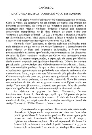 CAPÍTULO 2
A NATUREZA DA ESCATOLOGIA DO NOVO TESTAMENTO
A fé do crente veterotestamentário era escatologicamente orientada.
Como já vimos, ele aguardava por um número de eventos que avultam no
horizonte escatológico. No cerne de sua esperança escatológica estava a
expectação pelo redentor vindouro. Podemos observar esta esperança
escatológica exemplificada no já idoso Simeão, de quem é dito que
“esperava a consolação de Israel” (Lc 2.25), e em Ana, a profetisa, que, após
ter visto o infante Jesus, “dava graças a Deus, e falava a respeito do menino
a todos os que esperavam a redenção de Jerusalém” (Lc 2.38).
Na era do Novo Testamento, as bênçãos espirituais desfrutadas eram
mais abundantes do que nos dias do Antigo Testamento: o conhecimento do
plano redentor de Deus está largamente enriquecido, a fé do crente
neotestamentário está muito aprofundada, e sua compreensão das dimensões
do amor de Deus, conforme revelado em Cristo, está imensuravelmente
fortalecida. Ao mesmo tempo, porém, a expectação do crente por bênçãos
ainda maiores, no porvir, está igualmente intensificada. O Novo Testamento
possui, assim como o Antigo, uma visão fortemente orientada para o futuro.
Há uma convicção profunda de que a obra redentora do Espírito santo
experimentada agora é apenas um prelúdio de uma redenção muito mais rica
e completa no futuro, e que a era que foi instaurada pela primeira vinda de
Cristo será seguida de outra era, que será mais gloriosa do que esta talvez
possa ser. Em outras palavras, por um lado o crente do Novo Testamento
esta consciente do fato de que ao grande evento escatológico predito no
Antigo Testamento já aconteceu, enquanto que, por outro lado, ele percebe
que outra significativa série de eventos escatológicos ainda está por vir.
Ao abrirmos as páginas do Novo Testamento, ficamos
imediatamente cientes do fato de que aquilo que foi prometido pelos
escritores do Antigo Testamento já aconteceu. A vinda de Jesus Cristo ao
mundo é, de fato, o cumprimento da expectação escatológica central do
Antigo Testamento. Willian Manson o descreve assim:
Quando mudamos para o Novo Testamento, nós passamos do
clima de predição para o de cumprimento. As coisas que Deus tinha
predito pelos lábios de Seus santos profetas, Ele trouxe agora, pelo
menos em parte, à realização. O Eschaton, descrito de longe...,
registrou seu advento em Jesus... O sinal supremo do Eschaton é a
Ressurreição de Jesus e a descida do Espírito Santo sobre a Igreja. A
Ressurreição de Jesus não é meramente um sinal que Deus concedeu
 