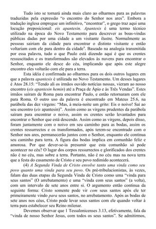 Tudo isto se tornará ainda mais claro ao olharmos para as palavras
traduzidas pela expressão “o encontro do Senhor nos ares”. Embora a
tradução inglesa empregue um infinitivo, “encontrar”, o grego traz aqui uma
locução preposicional: eis apantesin. Apantesis é uma termo técnico
utilizado na época do Novo Testamento para descrever as boas-vindas
públicas dadas por uma cidade a um visitante ilustre. Normalmente as
pessoas sairiam da cidade para encontrar o distinto visitante e então
voltariam com ele para dentro da cidade9
. Baseado na analogia transmitida
por essa palavra, tudo o que Paulo está dizendo aqui é que os crentes
ressuscitados e os transformados são elevados às nuvens para encontrar o
Senhor, enquanto ele desce do céu, implicando que após este alegre
encontro eles voltarão com ele para a terra.
Esta idéia é confirmada ao olharmos para os dois outros lugares em
que a palavra apantesis é utilizada no Novo Testamento. Um desses lugares
é Atos 28.15: “Tendo ali os irmãos ouvido notícias nossas, vieram ao nosso
encontro (eis apantesin hemin) até a Praça de Àpio e às Três Vendas”. Estes
irmãos saíram de Roma para encontrar Paulo, e então retornaram com ele
para Roma. O outro uso da palavra é encontrado em Mateus 25.6, na
parábola das dez virgens: “Mas, à meia-noite um grito: Eis o noivo! Saí ao
seu encontro (eis apantesin)”. Assim como as virgens prudentes da parábola
saíram para encontrar o noivo, assim os crentes serão levantados para
encontrar o Senhor que está descendo. Assim como as virgens, depois disso,
foram juntamente com o noivo em seu caminho para as bodas, assim os
crentes ressurrectos e os transformados, após terem-se encontrado com o
Senhor nos ares, permanecerão juntos com o Senhor, enquanto ele continua
seu caminho para terra. A figura das bodas implica em comunhão feliz e
amorosa. Por que dever-se-ia presumir que esta comunhão só pode
acontecer no céu? O lugar dos corpos ressurrectos e glorificados dos crentes
não é no céu, mas sobre a terra. Portanto, não é no céu mas na nova terra
que a festa do casamento de Cristo e seu povo redimido acontecerá.
(4) A Segunda Vinda de Cristo envolve tanto uma vinda como seu
povo quanto uma vinda para seu povo. Os pré-tribulacionistas, às vezes,
falam das duas etapas da Segunda Vinda de Cristo como uma “vinda para
seus santos” (O arrebatamento) e uma “vinda com seus santos” (a volta),
com um intervalo de sete anos entre si. O argumento então continua da
seguinte forma: Cristo somente pode vir com seus santos após ele ter
primeiramente vindo para seus santos, no arrebatamento. Após as bodas de
sete anos nos céus, Cristo pode levar seus santos com ele quando voltar à
terra para estabelecer seu Reino milenar.
Devemos observar que 1 Tessalonicenses 3.13, efetivamente, fala da
“vinda de nosso Senhor Jesus, com todos os seus santos”. Se admitirmos,
 