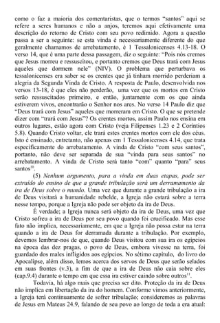 como o faz a maioria dos comentaristas, que o termos “santos” aqui se
refere a seres humanos e não a anjos, teremos aqui efetivamente uma
descrição do retorno de Cristo com seu povo redimido. Agora a questão
passa a ser a seguinte: se esta vinda é necessariamente diferente do que
geralmente chamamos de arrebatamento, é 1 Tessalonicenses 4.13-18. O
verso 14, que é uma parte dessa passagem, diz o seguinte: “Pois nós cremos
que Jesus morreu e ressuscitou, e portanto cremos que Deus trará com Jesus
aqueles que dormem nele” (NIV). O problema que perturbava os
tessalonicenses era saber se os crentes que já tinham morrido perderiam a
alegria da Segunda Vinda de Cristo. A resposta de Paulo, desenvolvida nos
versos 13-18, é que eles não perderão, uma vez que os mortos em Cristo
serão ressuscitados primeiro, e então, juntamente com os que ainda
estiverem vivos, encontrarão o Senhor nos ares. No verso 14 Paulo diz que
“Deus trará com Jesus” aqueles que morreram em Cristo. O que se pretende
dizer com “trará com Jesus”? Os crentes mortos, assim Paulo nos ensina em
outros lugares, estão agora com Cristo (veja Filipenses 1.23 e 2 Coríntios
5.8). Quando Cristo voltar, ele trará estes crentes mortos com ele dos céus.
Isto é ensinado, entretanto, não apenas em 1 Tessalonicenses 4.14, que trata
especificamente do arrebatamento. A vinda de Cristo “com seus santos”,
portanto, não deve ser separada de sua “vinda para seus santos” no
arrebatamento. A vinda de Cristo será tanto “com” quanto “para” seus
santos10
.
(5) Nenhum argumento, para a vinda em duas etapas, pode ser
extraído do ensino de que a grande tribulação será um derramamento da
ira de Deus sobre o mundo. Uma vez que durante a grande tribulação a ira
de Deus visitará a humanidade rebelde, a Igreja não estará sobre a terra
nesse tempo, porque a Igreja não pode ser objeto da ira de Deus.
É verdade; a Igreja nunca será objeto da ira de Deus, uma vez que
Cristo sofreu a ira de Deus por seu povo quando foi crucificado. Mas esse
fato não implica, necessariamente, em que a Igreja não possa estar na terra
quando a ira de Deus for derramada durante a tribulação. Por exemplo,
devemos lembrar-nos de que, quando Deus visitou com sua ira os egípcios
na época das dez pragas, o povo de Deus, embora vivesse na terra, foi
guardado dos males infligidos aos egípcios. No sétimo capítulo, do livro do
Apocalipse, além disso, lemos acerca dos servos de Deus que serão selados
em suas frontes (v.3), a fim de que a ira de Deus não caia sobre eles
(cap.9.4) durante o tempo em que essa ira estiver caindo sobre outros11
.
Todavia, há algo mais que precisa ser dito. Proteção da ira de Deus
não implica em libertação da ira do homem. Conforme vimos anteriormente,
a Igreja terá continuamente de sofrer tribulação; consideremos as palavras
de Jesus em Mateus 24.9, falando de seu povo ao longo de toda a era atual:
 