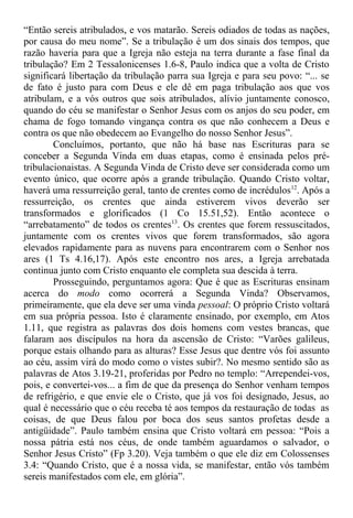 “Então sereis atribulados, e vos matarão. Sereis odiados de todas as nações,
por causa do meu nome”. Se a tribulação é um dos sinais dos tempos, que
razão haveria para que a Igreja não esteja na terra durante a fase final da
tribulação? Em 2 Tessalonicenses 1.6-8, Paulo indica que a volta de Cristo
significará libertação da tribulação parra sua Igreja e para seu povo: “... se
de fato é justo para com Deus e ele dê em paga tribulação aos que vos
atribulam, e a vós outros que sois atribulados, alívio juntamente conosco,
quando do céu se manifestar o Senhor Jesus com os anjos do seu poder, em
chama de fogo tomando vingança contra os que não conhecem a Deus e
contra os que não obedecem ao Evangelho do nosso Senhor Jesus”.
Concluímos, portanto, que não há base nas Escrituras para se
conceber a Segunda Vinda em duas etapas, como é ensinada pelos pré-
tribulacionaistas. A Segunda Vinda de Cristo deve ser considerada como um
evento único, que ocorre após a grande tribulação. Quando Cristo voltar,
haverá uma ressurreição geral, tanto de crentes como de incrédulos12
. Após a
ressurreição, os crentes que ainda estiverem vivos deverão ser
transformados e glorificados (1 Co 15.51,52). Então acontece o
“arrebatamento” de todos os crentes13
. Os crentes que forem ressuscitados,
juntamente com os crentes vivos que forem transformados, são agora
elevados rapidamente para as nuvens para encontrarem com o Senhor nos
ares (1 Ts 4.16,17). Após este encontro nos ares, a Igreja arrebatada
continua junto com Cristo enquanto ele completa sua descida à terra.
Prosseguindo, perguntamos agora: Que é que as Escrituras ensinam
acerca do modo como ocorrerá a Segunda Vinda? Observamos,
primeiramente, que ela deve ser uma vinda pessoal: O próprio Cristo voltará
em sua própria pessoa. Isto é claramente ensinado, por exemplo, em Atos
1.11, que registra as palavras dos dois homens com vestes brancas, que
falaram aos discípulos na hora da ascensão de Cristo: “Varões galileus,
porque estais olhando para as alturas? Esse Jesus que dentre vós foi assunto
ao céu, assim virá do modo como o vistes subir?. No mesmo sentido são as
palavras de Atos 3.19-21, proferidas por Pedro no templo: “Arrependei-vos,
pois, e convertei-vos... a fim de que da presença do Senhor venham tempos
de refrigério, e que envie ele o Cristo, que já vos foi designado, Jesus, ao
qual é necessário que o céu receba té aos tempos da restauração de todas as
coisas, de que Deus falou por boca dos seus santos profetas desde a
antigüidade”. Paulo também ensina que Cristo voltará em pessoa: “Pois a
nossa pátria está nos céus, de onde também aguardamos o salvador, o
Senhor Jesus Cristo” (Fp 3.20). Veja também o que ele diz em Colossenses
3.4: “Quando Cristo, que é a nossa vida, se manifestar, então vós também
sereis manifestados com ele, em glória”.
 