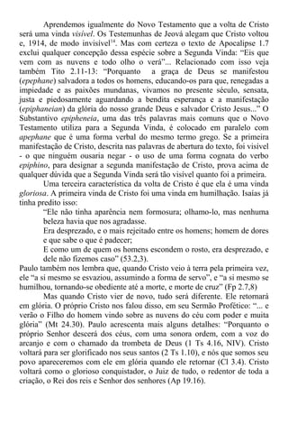 Aprendemos igualmente do Novo Testamento que a volta de Cristo
será uma vinda visível. Os Testemunhas de Jeová alegam que Cristo voltou
e, 1914, de modo invisível14
. Mas com certeza o texto de Apocalipse 1.7
exclui qualquer concepção dessa espécie sobre a Segunda Vinda: “Eis que
vem com as nuvens e todo olho o verá”... Relacionado com isso veja
também Tito 2.11-13: “Porquanto a graça de Deus se manifestou
(epephane) salvadora a todos os homens, educando-os para que, renegadas a
impiedade e as paixões mundanas, vivamos no presente século, sensata,
justa e piedosamente aguardando a bendita esperança e a manifestação
(epiphaneian) da glória do nosso grande Deus e salvador Cristo Jesus...” O
Substantivo epipheneia, uma das três palavras mais comuns que o Novo
Testamento utiliza para a Segunda Vinda, é colocado em paralelo com
apephane que é uma forma verbal do mesmo termo grego. Se a primeira
manifestação de Cristo, descrita nas palavras de abertura do texto, foi visível
- o que ninguém ousaria negar - o uso de uma forma cognata do verbo
epiphino, para designar a segunda manifestação de Cristo, prova acima de
qualquer dúvida que a Segunda Vinda será tão visível quanto foi a primeira.
Uma terceira característica da volta de Cristo é que ela é uma vinda
gloriosa. A primeira vinda de Cristo foi uma vinda em humilhação. Isaías já
tinha predito isso:
“Ele não tinha aparência nem formosura; olhamo-lo, mas nenhuma
beleza havia que nos agradasse.
Era desprezado, e o mais rejeitado entre os homens; homem de dores
e que sabe o que é padecer;
E como um de quem os homens escondem o rosto, era desprezado, e
dele não fizemos caso” (53.2,3).
Paulo também nos lembra que, quando Cristo veio à terra pela primeira vez,
ele “a si mesmo se esvaziou, assumindo a forma de servo”, e “a si mesmo se
humilhou, tornando-se obediente até a morte, e morte de cruz” (Fp 2.7,8)
Mas quando Cristo vier de novo, tudo será diferente. Ele retornará
em glória. O próprio Cristo nos falou disso, em seu Sermão Profético: “... e
verão o Filho do homem vindo sobre as nuvens do céu com poder e muita
glória” (Mt 24.30). Paulo acrescenta mais alguns detalhes: “Porquanto o
próprio Senhor descerá dos céus, com uma sonora ordem, com a voz do
arcanjo e com o chamado da trombeta de Deus (1 Ts 4.16, NIV). Cristo
voltará para ser glorificado nos seus santos (2 Ts 1.10), e nós que somos seu
povo apareceremos com ele em glória quando ele retornar (Cl 3.4). Cristo
voltará como o glorioso conquistador, o Juiz de tudo, o redentor de toda a
criação, o Rei dos reis e Senhor dos senhores (Ap 19.16).
 