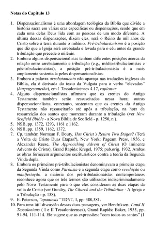 Notas do Capítulo 13
1. Dispensacionalismo é uma abordagem teológica da Bíblia que divide a
história sacra em várias eras específicas ou dispensações, sendo que em
cada uma delas Deus lida com as pessoas de um modo diferente. A
última dessas dispensações, dizem eles, será o Reino de mil anos de
Cristo sobre a terra durante o milênio. Pré-tribulacionismo é a posição
que diz que a Igreja será arrebatada e levada para o céu antes da grande
tribulação que precede o milênio.
2. Embora alguns dispensacionalistas tenham diferentes posições acerca da
relação entre arrebatamento e tribulação (e.g., médio-tribulacionistas e
pós-tribulacionaistas), a posição pré-tribulacionaista é a mais
amplamente sustentada pelos dispensacionalistas.
3. Embora a palavra arrebatamento não apareça nas traduções inglesas da
Bíblia, ela é derivada do texto da Vulgata para o verbo “elevados”
(harpagesometha), em 1 Tessalonicenses 4.17, rapiemur.
4. Alguns dispensacionalistas afirmam que os crentes do Antigo
Testamento também serão ressuscitados nessa hora; outros
dispensacionalistas, entretanto, sustentam que os crentes do Antigo
Testamento não ressuscitarão até após a tribulação, na hora da
ressurreição dos santos que morreram durante a tribulação (ver New
Scofield Bbible - a Nova Bíblia de Scofield - p. 1250, n.).
5. NSB, pp. 1372, 1293, 1161 e 1162.
6. NSB, pp. 1359, 1162, 1372.
7. Cp. também Normam F. Douty, Has Christ’s Return Two Stages? (Terá
a Volta de Cristo Duas Etapas?), New York: Pageant Press, 1956, e
Alexander Reese, The Approaching Advent of Christ (O Iminente
Advento de Cristo), Grand Rapids: Kregel, 1975; pub.orig. 1932. Ambas
as obras fornecem argumentos escriturísticos contra a teoria da Segunda
Vinda dupla.
8. Embora os primeiros pré-tribulacionistas denominavam a primeira etapa
da Segunda Vinda como Parousia e a segunda etapa como revelação ou
manifestação, a maioria dos pré-tribulacionaistas contemporâneos
reconhece agora que os três termos são utilizados indiscriminadamente
pelo Novo Testamento para o que eles consideram as duas etapas da
volta de Cristo (ver Gundry, The Church and the Tribulation - A Igreja e
a Tribulação - p. 158).
9. E. Peterson, “apantesis” TDNT, I, pp. 380,381.
10. Para uma útil discussão dessas duas passagens, ver Hendriksen, I and II
Tessalonians ( I e II Tessalonicenses), Grand Rapids: Baker, 1955, pp.
91-94, 111-114. Ele sugere que as expressões: “com todos os santos” (1
 