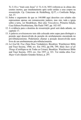 Ts 3.13) e “trará com Jesus” (1 Ts 4.14, NIV) referem-se às almas dos
crentes mortos, que imediatamente após serão unidas a seus corpos na
ressurreição. Cp. Catecismo de Heidelberg, Q.57; e Confissão Belga,
Art. 37.
11. Sobre o argumento de que os 144.000 aqui descritos coo selados não
representam apenas um remanescente judaico, mas sim, toda a igreja
sobre a terra, ver Hendriksen, Mais Que Vencedores, Primeira Edição,
Casa Editora Presbiteriana, São Paulo 1987, pp. 182-187.
12. A evidência para a doutrina da ressurreição geral será dada adiante, no
capítulo 17.
13. A palavra arrebatamento tem sido colocada entre aspas para distinguir a
posição aqui desenvolvida da posição do arrebatamento encontrada no
pré-tribulacionismo. Poderíamos chamar a posição desenvolvida neste
livro de um arrebatamento pós-tribulacionaista.
14. Let God Be True (Seja Deus Verdadeiro), Brooklyn: Watchtower Bible
and Tract Society, 1946; rev. Em 1952, pp.198, 199; Make Sure of all
Things (Certifique-se de Todas as Coisas), Brooklyn: Watchtower Bible
and Tract Society, 1953; rev. Em 1957, p. 321. Ver minha obra Four
Major Cults (Quatro Grandes Seitas), p. 297.
 