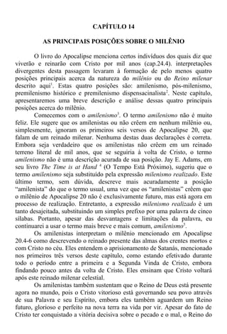 CAPÍTULO 14
AS PRINCIPAIS POSIÇÕES SOBRE O MILÊNIO
O livro do Apocalipse menciona certos indivíduos dos quais diz que
viverão e reinarão com Cristo por mil anos (cap.24.4). interpretações
divergentes desta passagem levaram à formação de pelo menos quatro
posições principais acerca da natureza do milênio ou do Reino milenar
descrito aqui1
. Estas quatro posições são: amilenismo, pós-milenismo,
premilenismo histórico e premilenismo dispensacinalista2
. Neste capítulo,
apresentaremos uma breve descrição e análise dessas quatro principais
posições acerca do milênio.
Comecemos com o amilenismo3
. O termo amilenismo não é muito
feliz. Ele sugere que os amilenistas ou não crêem em nenhum milênio ou,
simplesmente, ignoram os primeiros seis versos de Apocalipse 20, que
falam de um reinado milenar. Nenhuma destas duas declarações é correta.
Embora seja verdadeiro que os amilenistas não crêem em um reinado
terreno literal de mil anos, que se seguiria à volta de Cristo, o termo
amilenismo não é uma descrição acurada de sua posição. Jay E. Adams, em
seu livro The Time is at Hand 4
(O Tempo Está Próximo), sugeriu que o
termo amilenismo seja substituído pela expressão milenismo realizado. Este
último termo, sem dúvida, descreve mais acuradamente a posição
“amilenista” do que o termo usual, uma vez que os “amilenistas” crêem que
o milênio de Apocalipse 20 não é exclusivamente futuro, mas está agora em
processo de realização. Entretanto, a expressão milenismo realizado é um
tanto desajeitada, substituindo um simples prefixo por uma palavra de cinco
sílabas. Portanto, apesar das desvantagens e limitações da palavra, eu
continuarei a usar o termo mais breve e mais comum, amilenismo5
.
Os amilenistas interpretam o milênio mencionado em Apocalipse
20.4-6 como descrevendo o reinado presente das almas dos crentes mortos e
com Cristo no céu. Eles entendem o aprisionamento de Satanás, mencionado
nos primeiros três versos deste capítulo, como estando efetivado durante
todo o período entre a primeira e a Segunda Vinda de Cristo, embora
findando pouco antes da volta de Cristo. Eles ensinam que Cristo voltará
após este reinado milenar celestial.
Os amilenistas também sustentam que o Reino de Deus está presente
agora no mundo, pois o Cristo vitorioso está governando seu povo através
de sua Palavra e seu Espírito, embora eles também aguardem um Reino
futuro, glorioso e perfeito na nova terra na vida por vir. Apesar do fato de
Cristo ter conquistado a vitória decisiva sobre o pecado e o mal, o Reino do
 