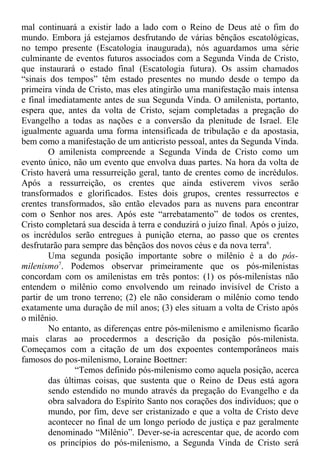 mal continuará a existir lado a lado com o Reino de Deus até o fim do
mundo. Embora já estejamos desfrutando de várias bênçãos escatológicas,
no tempo presente (Escatologia inaugurada), nós aguardamos uma série
culminante de eventos futuros associados com a Segunda Vinda de Cristo,
que instaurará o estado final (Escatologia futura). Os assim chamados
“sinais dos tempos” têm estado presentes no mundo desde o tempo da
primeira vinda de Cristo, mas eles atingirão uma manifestação mais intensa
e final imediatamente antes de sua Segunda Vinda. O amilenista, portanto,
espera que, antes da volta de Cristo, sejam completadas a pregação do
Evangelho a todas as nações e a conversão da plenitude de Israel. Ele
igualmente aguarda uma forma intensificada de tribulação e da apostasia,
bem como a manifestação de um anticristo pessoal, antes da Segunda Vinda.
O amilenista compreende a Segunda Vinda de Cristo como um
evento único, não um evento que envolva duas partes. Na hora da volta de
Cristo haverá uma ressurreição geral, tanto de crentes como de incrédulos.
Após a ressurreição, os crentes que ainda estiverem vivos serão
transformados e glorificados. Estes dois grupos, crentes ressurrectos e
crentes transformados, são então elevados para as nuvens para encontrar
com o Senhor nos ares. Após este “arrebatamento” de todos os crentes,
Cristo completará sua descida à terra e conduzirá o juízo final. Após o juízo,
os incrédulos serão entregues à punição eterna, ao passo que os crentes
desfrutarão para sempre das bênçãos dos novos céus e da nova terra6
.
Uma segunda posição importante sobre o milênio é a do pós-
milenismo7
. Podemos observar primeiramente que os pós-milenistas
concordam com os amilenistas em três pontos: (1) os pós-milenistas não
entendem o milênio como envolvendo um reinado invisível de Cristo a
partir de um trono terreno; (2) ele não consideram o milênio como tendo
exatamente uma duração de mil anos; (3) eles situam a volta de Cristo após
o milênio.
No entanto, as diferenças entre pós-milenismo e amilenismo ficarão
mais claras ao procedermos a descrição da posição pós-milenista.
Começamos com a citação de um dos expoentes contemporâneos mais
famosos do pos-milenismo, Loraine Boettner:
“Temos definido pós-milenismo como aquela posição, acerca
das últimas coisas, que sustenta que o Reino de Deus está agora
sendo estendido no mundo através da pregação do Evangelho e da
obra salvadora do Espírito Santo nos corações dos indivíduos; que o
mundo, por fim, deve ser cristanizado e que a volta de Cristo deve
acontecer no final de um longo período de justiça e paz geralmente
denominado “Milênio”. Dever-se-ia acrescentar que, de acordo com
os princípios do pós-milenismo, a Segunda Vinda de Cristo será
 