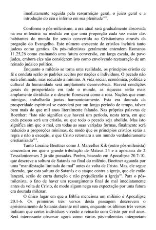 imediatamente seguida pela ressurreição geral, o juízo geral e a
introdução do céu e inferno em sua plenitude” 8
.
Conforme o pós-milenismo, a era atual será gradualmente absorvida
na era milenária na medida em que uma proporção cada vez maior dos
habitantes do mundo for sendo convertida ao Cristianismo através da
pregação do Evangelho. Este número crescente de cristãos incluirá tanto
judeus como gentios. Os pós-milenistas geralmente entendem Romanos
11.25,26 como ensinando uma futura conversão, em larga escala, do povo
judeu, embora eles não considerem isto como envolvendo restauração de um
reinado judaico político.
Enquanto o milênio se torna uma realidade, os princípios cristão de
fé e conduta serão os padrões aceitos por nações e indivíduos. O pecado não
será eliminado, mas reduzido a mínimo. A vida social, econômica, política e
cultural da humanidade será amplamente desenvolvida. Haverá condições
gerais de prosperidade em todo o mundo, as riquezas serão mais
amplamente divididas e o deserto florescerá como a rosa. Nações que eram
inimigas, trabalharão juntas harmoniosamente. Esta era dourada da
prosperidade espiritual se estenderá por um longo período de tempo, talvez
bem mais do que mil anos literalmente falando. Nas próprias palavras de
Boetther: “Isto não significa que haverá um período, nesta terra, em que
cada pessoa será um cristão, ou que todo o pecado seja abolido. Mas isto
significa sim que o mal, em todas as suas variadas formas, finalmente será
reduzido a proporções mínimas, de modo que os princípios cristãos serão a
regra e não a exceção, e que Cristo retornará a um mundo verdadeiramente
cristianizado” 9
.
Tanto Loraine Boettner como J. Marcellus Kik (outro pós-milenista)
concordam em que a grande tribulação de Mateus 24 e a apostasia de 2
Tessalonicenses 2 já são passadas. Porém, baseado em Apocalipse 20.7-10,
que descreve a soltura de Satanás no final do milênio, Boettner aguarda por
uma “manifestação limitada do mal” antes da volta de Cristo. Mas, ele segue
dizendo, que esta soltura de Satanás e o ataque contra a igreja, que ele então
lançará, serão de curta duração e não prejudicarão a igreja10
. Para o pós-
milenista, o fato de haver um ressurgimento final do mal imediatamente
antes da volta de Cristo, de modo algum nega sua expectação por uma futura
era dourada milenar.
O único lugar em que a Bíblia menciona um milênio é Apocalipse
20.1-6. Os primeiros três versos desta passagem descrevem o
aprisionamento de Satanás durante mil anos, enquanto os últimos três versos
indicam que certos indivíduos viverão e reinarão com Cristo por mil anos.
Será interessante observar agora como vários pós-milenistas interpretam
 