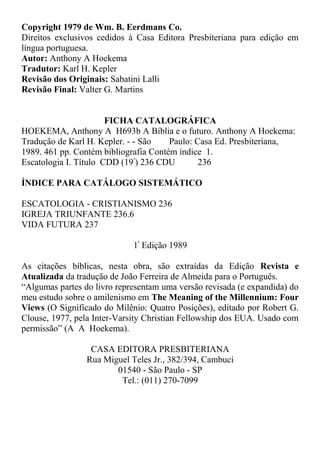 Copyright 1979 de Wm. B. Eerdmans Co.
Direitos exclusivos cedidos à Casa Editora Presbiteriana para edição em
língua portuguesa.
Autor: Anthony A Hoekema
Tradutor: Karl H. Kepler
Revisão dos Originais: Sabatini Lalli
Revisão Final: Valter G. Martins
FICHA CATALOGRÁFICA
HOEKEMA, Anthony A H693b A Bíblia e o futuro. Anthony A Hoekema:
Tradução de Karl H. Kepler. - - São Paulo: Casa Ed. Presbiteriana,
1989. 461 pp. Contém bibliografia Contém índice 1.
Escatologia I. Título CDD (19º
) 236 CDU 236
ÍNDICE PARA CATÁLOGO SISTEMÁTICO
ESCATOLOGIA - CRISTIANISMO 236
IGREJA TRIUNFANTE 236.6
VIDA FUTURA 237
1ª
Edição 1989
As citações bíblicas, nesta obra, são extraídas da Edição Revista e
Atualizada da tradução de João Ferreira de Almeida para o Português.
“Algumas partes do livro representam uma versão revisada (e expandida) do
meu estudo sobre o amilenismo em The Meaning of the Millennium: Four
Views (O Significado do Milênio: Quatro Posições), editado por Robert G.
Clouse, 1977, pela Inter-Varsity Christian Fellowship dos EUA. Usado com
permissão” (A A Hoekema).
CASA EDITORA PRESBITERIANA
Rua Miguel Teles Jr., 382/394, Cambuci
01540 - São Paulo - SP
Tel.: (011) 270-7099
 