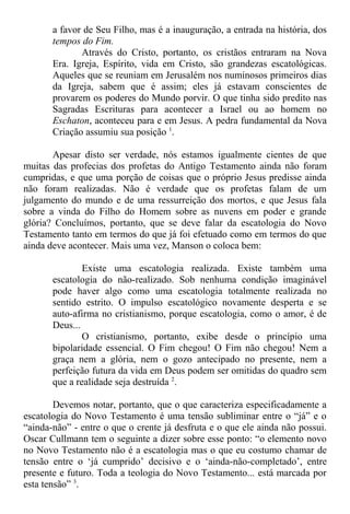 a favor de Seu Filho, mas é a inauguração, a entrada na história, dos
tempos do Fim.
Através do Cristo, portanto, os cristãos entraram na Nova
Era. Igreja, Espírito, vida em Cristo, são grandezas escatológicas.
Aqueles que se reuniam em Jerusalém nos numinosos primeiros dias
da Igreja, sabem que é assim; eles já estavam conscientes de
provarem os poderes do Mundo porvir. O que tinha sido predito nas
Sagradas Escrituras para acontecer a Israel ou ao homem no
Eschaton, aconteceu para e em Jesus. A pedra fundamental da Nova
Criação assumiu sua posição 1
.
Apesar disto ser verdade, nós estamos igualmente cientes de que
muitas das profecias dos profetas do Antigo Testamento ainda não foram
cumpridas, e que uma porção de coisas que o próprio Jesus predisse ainda
não foram realizadas. Não é verdade que os profetas falam de um
julgamento do mundo e de uma ressurreição dos mortos, e que Jesus fala
sobre a vinda do Filho do Homem sobre as nuvens em poder e grande
glória? Concluímos, portanto, que se deve falar da escatologia do Novo
Testamento tanto em termos do que já foi efetuado como em termos do que
ainda deve acontecer. Mais uma vez, Manson o coloca bem:
Existe uma escatologia realizada. Existe também uma
escatologia do não-realizado. Sob nenhuma condição imaginável
pode haver algo como uma escatologia totalmente realizada no
sentido estrito. O impulso escatológico novamente desperta e se
auto-afirma no cristianismo, porque escatologia, como o amor, é de
Deus...
O cristianismo, portanto, exibe desde o princípio uma
bipolaridade essencial. O Fim chegou! O Fim não chegou! Nem a
graça nem a glória, nem o gozo antecipado no presente, nem a
perfeição futura da vida em Deus podem ser omitidas do quadro sem
que a realidade seja destruída 2
.
Devemos notar, portanto, que o que caracteriza especificadamente a
escatologia do Novo Testamento é uma tensão subliminar entre o “já” e o
“ainda-não” - entre o que o crente já desfruta e o que ele ainda não possui.
Oscar Cullmann tem o seguinte a dizer sobre esse ponto: “o elemento novo
no Novo Testamento não é a escatologia mas o que eu costumo chamar de
tensão entre o ‘já cumprido’ decisivo e o ‘ainda-não-completado’, entre
presente e futuro. Toda a teologia do Novo Testamento... está marcada por
esta tensão” 3
.
 