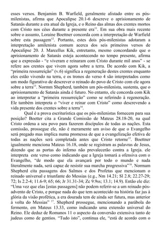 esses versos. Benjamim B. Warfield, geralmente alistado entre os pós-
milenistas, afirma que Apocalipse 20.1-6 descreve o aprisionamento de
Satanás durante a era atual da Igreja, e o Reino das almas dos crentes mortos
com Cristo nos céus durante a presente era11
. Em sua obra mais recente
sobre o assunto, Loraine Boettner concorda com a interpretação de Warfield
sobre esta passagem12
. Portanto, estes dois pós-milenistas adotaram a
interpretação amilenista comum acerca dos seis primeiros versos de
Apocalipse 20. J. Marcellus Kik, entretanto, mesmo concordando que o
aprisionamento de Satanás esteja acontecendo no tempo presente, afirma
que a expressão - “e viveram e reinaram com Cristo durante mil anos” - se
refere aos crentes que vivem agora sobre a terra. De acordo com Kik, a
“primeira ressurreição” (v.6) significa a regeneração destes crentes enquanto
eles estão vivendo na terra, e os tronos do verso 4 são interpretados como
um modo figurativo de descrever o reinado do povo de Cristo com ele agora
sobre a terra13
. Normm Shepherd, também um pós-milenista, sustenta, que o
aprisionamento de Satanás ainda é futuro. No entanto, ele concorda com Kik
ao interpretar a “primeira ressurreição” como se referindo à regeneração.
Ele também interpreta o “viver e reinar com Cristo” como descrevendo a
vida presente dos crentes sobre a terra14
.
Qual é a prova escriturística que os pós-milenistas fornecem para sua
posição? Boetter cita a Grande Comissão de Mateus 28.18-20, na qual
Cristo ordena a seu povo para fazerem discípulos de todas as nações. Esta
comissão, prossegue ele, não é meramente um aviso de que o Evangelho
será pregado mas implica numa promessa de que a evangelização efetiva de
todas as nações será completada antes que Cristo retorne15
. Boettner
igualmente menciona Mateus 16.18, onde se registram as palavras de Jesus,
dizendo que as portas do inferno não prevalecerão contra a Igreja. ele
interpreta este verso como indicando que a Igreja tomará a ofensiva com o
Evangelho, “de modo que ela avançará por todo o mundo e nada
literalmente nada, será capaz de resistir sua marcha progressiva”16
. Normam
Shepherd cita passagens dos Salmos e dos Profetas que mencionam o
reinado universal e triunfante do Messias (e.g., Nm 14.21; Sl 2.8; 22.27-29;
72; Is 2.2-4; 11.6-9; 65; 66; Jr 31.31-34; Zc 9.9ss; 13.1; 14.9). Então ele diz:
“Uma vez que elas [estas passagens] não podem referir-se a um reinado pós-
advento de Cristo, e porque nada do que tem acontecido na história faz jus à
glória da visão profética, a era dourada tem de ainda ser futura, mas anterior
à volta do Messias” 17
. Shepherd prossegue, mencionando a parábola do
fermento, em Mateus 13.33, como indicando uma extensão universal do
Reino. Ele deduz de Romanos 11 o aspecto da conversão extensiva tanto de
judeus como de gentios. “Tudo isto”, continua ele, “está de acordo com o
 