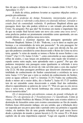 fato de que o objeto da redenção de Cristo é o mundo (João 3.16,17; Cp.
Apocalipse 11.15)18
.
A título de crítica, podemos levantar as seguintes objeções contra a
posição pós-milenista:
(1) As profecias do Antigo Testamento, interpretadas pelos pós-
milenistas como se referindo a uma futura era dourada milenar, retratam o
estado final da comunidade redimida. O professor Shepherd afirma que
passagens deste tipo não podem referir-se a um reinado pós-advento de
Cristo. Eu pergunto: Por que não? Se tivermos em mente o importante fato
de que no estado final haverá tanto um novo céu como uma nova terra19
,
estas profecias podem ser prontamente entendidas como apontando, em seu
sentido último, para as glórias nessa nova terra.
Passemos a examinar algumas das passagens apontadas pelo
Professor Shepherd. Salmos 2.8 diz: “Pede-me, e eu te darei as nações por
herança, e as extremidades da terra por possessão”. Se esta passagem for
considerada como se referindo ao Messias, o que sem dúvida ela faz, por
que não podemos considerá-la como descrevendo o Reino de Cristo na nova
terra, quando “o reino do mundo se tornou o Reino de nosso Senhor e seu
Cristo?” (Ap 11.15). Isaías 2.4 diz: “...estes converterão as suas espadas em
relhas de arados, e suas lanças em podadeiras: uma nação não levantará a
espada contra outra nação, nem aprenderão mais a guerra”. Por que não
podemos interpretar esta passagem como igualmente se referindo à nova
terra, na qual as folhas da árvore da vida servirão para a cura das nações?
(Ap 22.2). Há duas passagens proféticas que descrevem claramente que a
totalidade do conhecimento do Senhor caracterizará a existência na nova
terra: Isaías 11.9 (“por que a terra se encherá do conhecimento do Senhor,
como as águas cobrem o mar”) e Jeremias 31.34 (“todos me conhecerão,
desde o menor até o maior deles, diz o Senhor”). Isaías 65.17-25 também
tem de ser entendido como descrevendo o estado final dos redimidos;
observe especialmente as palavras do verso 17: “Pois eis que eu crio novos
céus e nova terra; e não haverá lembrança das coisas passadas, jamais
haverá memória delas”.
(2) A interpretação pós-milenista comum da grande tribulação de
Mateus 24 e da apostasia de 2 Tessalonicenses 2 é injustificada. Como já
vimos, o Sermão Profético de Mateus 24 lida tanto com eventos relativos à
destruição de Jerusalém como com eventos concernentes ao fim do mundo.
Embora Jesus efetivamente indique, em seu sermão, que a tribulação deve
ser esperada por seu povo para todo o período entre sua primeira e segunda
vindas, ele também fala de uma grande tribulação tal qual nunca houve
desde o princípio do mundo e jamais haverá (v.2). Os versos 29 e 30 deste
capítulo são de uma importância especial: “Logo em seguida à tribulação
 