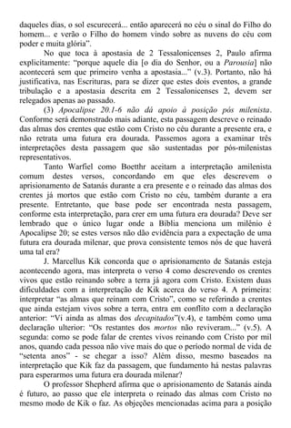 daqueles dias, o sol escurecerá... então aparecerá no céu o sinal do Filho do
homem... e verão o Filho do homem vindo sobre as nuvens do céu com
poder e muita glória”.
No que toca à apostasia de 2 Tessalonicenses 2, Paulo afirma
explicitamente: “porque aquele dia [o dia do Senhor, ou a Parousia] não
acontecerá sem que primeiro venha a apostasia...” (v.3). Portanto, não há
justificativa, nas Escrituras, para se dizer que estes dois eventos, a grande
tribulação e a apostasia descrita em 2 Tessalonicenses 2, devem ser
relegados apenas ao passado.
(3) Apocalipse 20.1-6 não dá apoio à posição pós milenista.
Conforme será demonstrado mais adiante, esta passagem descreve o reinado
das almas dos crentes que estão com Cristo no céu durante a presente era, e
não retrata uma futura era dourada. Passemos agora a examinar três
interpretações desta passagem que são sustentadas por pós-milenistas
representativos.
Tanto Warfiel como Boetthr aceitam a interpretação amilenista
comum destes versos, concordando em que eles descrevem o
aprisionamento de Satanás durante a era presente e o reinado das almas dos
crentes já mortos que estão com Cristo no céu, também durante a era
presente. Entretanto, que base pode ser encontrada nesta passagem,
conforme esta interpretação, para crer em uma futura era dourada? Deve ser
lembrado que o único lugar onde a Bíblia menciona um milênio é
Apocalipse 20; se estes versos não dão evidência para a expectação de uma
futura era dourada milenar, que prova consistente temos nós de que haverá
uma tal era?
J. Marcellus Kik concorda que o aprisionamento de Satanás esteja
acontecendo agora, mas interpreta o verso 4 como descrevendo os crentes
vivos que estão reinando sobre a terra já agora com Cristo. Existem duas
dificuldades com a interpretação de Kik acerca do verso 4. A primeira:
interpretar “as almas que reinam com Cristo”, como se referindo a crentes
que ainda estejam vivos sobre a terra, entra em conflito com a declaração
anterior: “Vi ainda as almas dos decapitados”(v.4), e também como uma
declaração ulterior: “Os restantes dos mortos não reviveram...” (v.5). A
segunda: como se pode falar de crentes vivos reinando com Cristo por mil
anos, quando cada pessoa não vive mais do que o período normal de vida de
“setenta anos” - se chegar a isso? Além disso, mesmo baseados na
interpretação que Kik faz da passagem, que fundamento há nestas palavras
para esperarmos uma futura era dourada milenar?
O professor Shepherd afirma que o aprisionamento de Satanás ainda
é futuro, ao passo que ele interpreta o reinado das almas com Cristo no
mesmo modo de Kik o faz. As objeções mencionadas acima para a posição
 