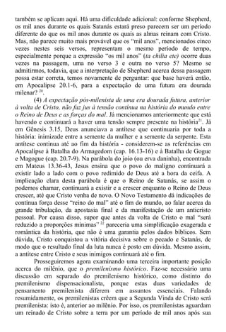 também se aplicam aqui. Há uma dificuldade adicional: conforme Shepherd,
os mil anos durante os quais Satanás estará preso parecem ser um período
diferente do que os mil anos durante os quais as almas reinam com Cristo.
Mas, não parece muito mais provável que os “mil anos”, mencionados cinco
vezes nestes seis versos, representam o mesmo período de tempo,
especialmente porque a expressão “os mil anos” (ta chilia ete) ocorre duas
vezes na passagem, uma no verso 3 e outra no verso 5? Mesmo se
admitirmos, todavia, que a interpretação de Shepherd acerca dessa passagem
possa estar correta, temos novamente de perguntar: que base haverá então,
em Apocalipse 20.1-6, para a expectação de uma futura era dourada
milenar? 20
.
(4) A expectação pós-milenista de uma era dourada futura, anterior
à volta de Cristo, não faz jus à tensão contínua na história do mundo entre
o Reino de Deus e as forças do mal. Já mencionamos anteriormente que está
havendo e continuará a haver uma tensão sempre presente na história21
. Já
em Gênesis 3.15, Deus anunciava a antítese que continuaria por toda a
história: inimizade entre a semente da mulher e a semente da serpente. Esta
antítese continua até ao fim da história - considerem-se as referências em
Apocalipse à Batalha do Armagedom (cap. 16.13-16) e à Batalha de Gogue
e Magogue (cap. 20.7-9). Na parábola do joio (ou erva daninha), encontrada
em Mateus 13.36-43, Jesus ensina que o povo do maligno continuará a
existir lado a lado com o povo redimido de Deus até a hora da ceifa. A
implicação clara desta parábola é que o Reino de Satanás, se assim o
podemos chamar, continuará a existir e a crescer enquanto o Reino de Deus
crescer, até que Cristo venha de novo. O Novo Testamento dá indicações de
contínua força desse “reino do mal” até o fim do mundo, ao falar acerca da
grande tribulação, da apostasia final e da manifestação de um anticristo
pessoal. Por causa disso, supor que antes da volta de Cristo o mal “será
reduzido a proporções mínimas” 22
pareceria uma simplificação exagerada e
romântica da história, que não é uma garantia pelos dados bíblicos. Sem
dúvida, Cristo conquistou a vitória decisiva sobre o pecado e Satanás, de
modo que o resultado final da luta nunca é posto em dúvida. Mesmo assim,
a antítese entre Cristo e seus inimigos continuará até o fim.
Prosseguiremos agora examinando uma terceira importante posição
acerca do milênio, que o premilenismo histórico. Faz-se necessário uma
discussão em separado do premilenismo histórico, como distinto do
premilenismo dispensacionalista, porque estas duas variedades de
pensamento premilenista diferem em assuntos essenciais. Falando
resumidamente, os premilenistas crêem que a Segunda Vinda de Cristo será
premilenista: isto é, anterior ao milênio. Por isso, os premilenistas aguardam
um reinado de Cristo sobre a terra por um período de mil anos após sua
 
