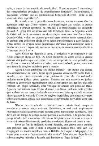 volta, e antes da instauração do estado final. O que se segue é um esboço
das características principais do premilenismo histórico23
. Naturalmente, é
necessário lembrar que os premilenistas históricos diferem entre si em
vários detalhes específicos24
.
De acordo com o premilenismo histórico, vários eventos têm de
acontecer antes que Cristo retorne: a evangelização das nações, a grande
tribulação, a grande apostasia ou rebelião e a manifestação do anticristo
pessoal. A Igreja terá de atravessar esta tribulação final. A Segunda Vinda
de Cristo não será um evento em duas etapas, mas uma ocorrência única.
Quando Cristo voltar, os crentes que estiverem mortos serão ressuscitados,
os crentes que estiverem ainda vivos serão transformados e glorificados, e
então ambos os grupos serão juntamente elevados para encontrar com o
Senhor nos ares25
. Após este encontro nos ares, os crentes acompanharão o
Cristo que desce à terra.
Após Cristo ter descido à terra, o anticristo é exterminado e seu
Reino opressor chega ao fim. Ou neste momento ou antes disso, a grande
maioria dos judeus que estiverem vivos se arrepende de seus pecados, crê
em Cristo como seu Messias e é salva; esta conversão do povo judeu será
uma fonte de bênçãos indizíveis para o mundo.
Agora Cristo estabelece seu Reino milenar - um Reino que durará
aproximadamente mil anos. Jesus agora governa visivelmente sobre todo o
mundo, e seu povo redimido reina juntamente com ele. Os redimidos
incluem tanto judeus como gentios. Embora em sua maioria os judeus
tenham-se convertido recentemente, após a conversão dos gentios, eles não
formam um grupo separado, uma vez que há apenas um povo de Deus.
Aqueles que reinam com Cristo, durante o milênio, incluem tanto crentes
que acabam de ser ressuscitados da morte como crentes que ainda estavam
vivos quando da volta de Cristo. As nações incrédulas, que ainda estiverem
sobre a terra nessa época, são controladas e governadas por Cristo com vara
de ferro.
Não se deve confundir o milênio com o estado final, porque o
pecado e a morte ainda existem. Entretanto, o mal será amplamente
restringido e a justiça prevalecerá na terra como nunca antes aconteceu. Este
deve ser um tempo de justiça social, política e econômica, e de grande paz e
prosperidade. Até a natureza refletirá as bênçãos desta era uma vez que a
terra será extraordinariamente produtiva e o deserto florescerá como a rosa.
Perto do fim do milênio, porém, Satanás, que estava preso durante
este período, será solto e sairá a enganar as nações mais uma vez. Ele
congregará as nações rebeldes para a Batalha de Gogue e Magogue, e as
levara para atacar o “acampamento dos santos”. Mas descerá fogo do céu
sobre as nações rebeldes e Satanás será lançado no “lago de fogo”.
 